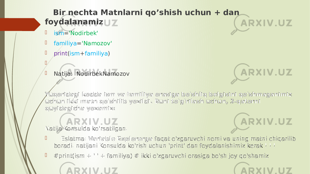  Bir nechta Matnlarni qo’shish uchun + dan foydalanamiz  ism = &#39;Nodirbek&#39;  familiya = &#39;Namozov&#39;  print ( ism + familiya )     Natija: NodirbekNamozov Yuqoridagi kodda ism va familiya orasiga bo&#39;shliq belgisini qo&#39;shmaganimiz uchun ikki matn qo&#39;shilib yozildi. Buni to&#39;g&#39;rilash uchun, 3-qatorni quyidagicha yozamiz: Natija Konsulda ko&#39;rsatilgan.  Eslatma: Variable Explorerga faqat o&#39;zgaruvchi nomi va uning matni chiqarilib boradi. natijani Konsulda ko&#39;rish uchun &#39;print&#39; dan foydalanishimiz kerak ! ! !  #print(ism + &#39; &#39; + familiya) # ikki o&#39;zgaruvchi orasiga bo&#39;sh joy qo&#39;shamiz 