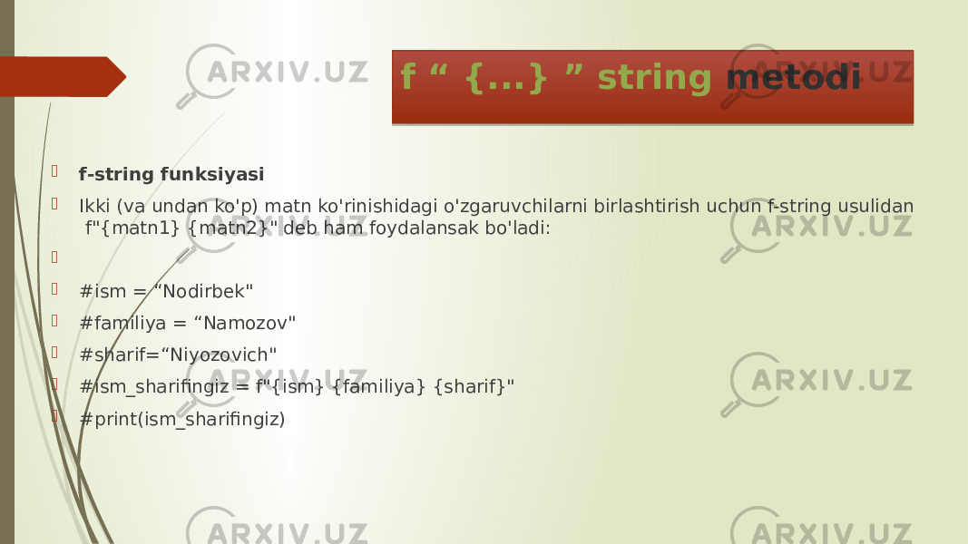 f “ {...} ” string metodi  f-string funksiyasi  Ikki (va undan ko&#39;p) matn ko&#39;rinishidagi o&#39;zgaruvchilarni birlashtirish uchun f-string usulidan f&#34;{matn1} {matn2}&#34; deb ham foydalansak bo&#39;ladi:   #ism = “Nodirbek&#34;  #familiya = “Namozov&#34;  #sharif=“Niyozovich&#34;  #ism_sharifingiz = f&#34;{ism} {familiya} {sharif}&#34;  #print(ism_sharifingiz) 18 0D 