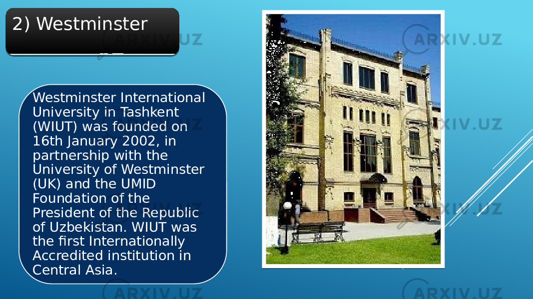 2) Westminster Westminster International University in Tashkent (WIUT) was founded on 16th January 2002, in partnership with the University of Westminster (UK) and the UMID Foundation of the President of the Republic of Uzbekistan. WIUT was the first Internationally Accredited institution in Central Asia.21 