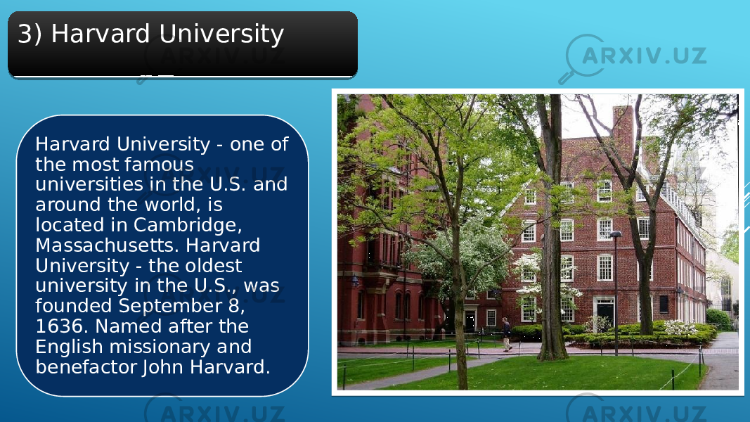3) Harvard University Harvard University - one of the most famous universities in the U.S. and around the world, is located in Cambridge, Massachusetts. Harvard University - the oldest university in the U.S., was founded September 8, 1636. Named after the English missionary and benefactor John Harvard.2E 