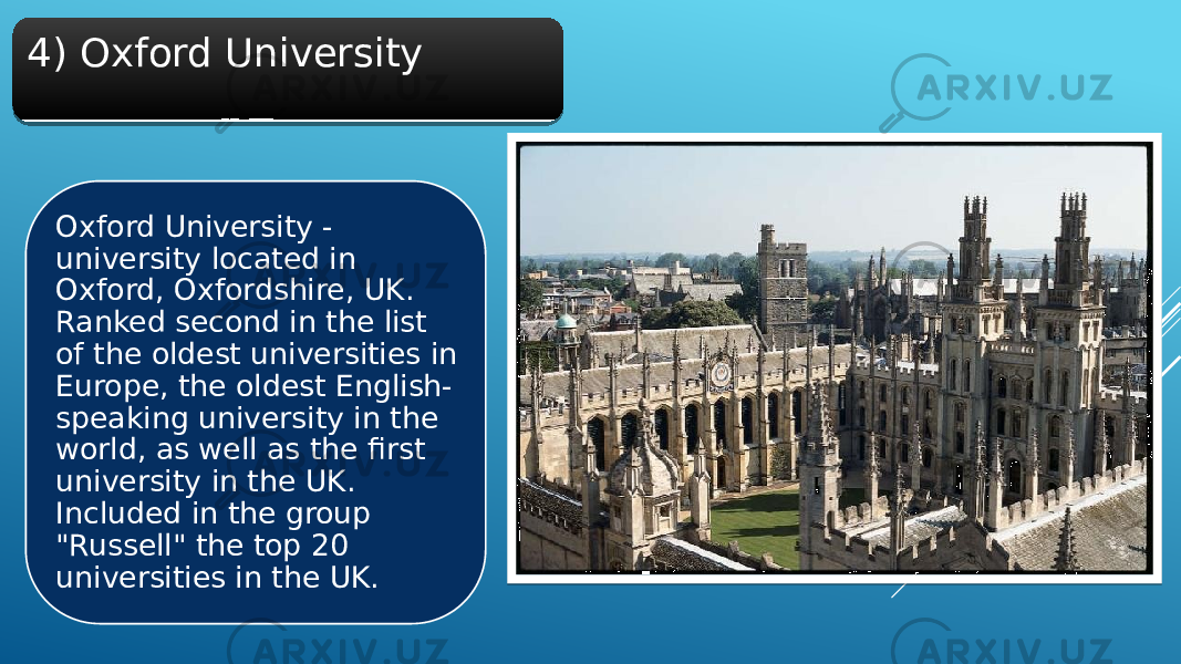 4) Oxford University Oxford University - university located in Oxford, Oxfordshire, UK. Ranked second in the list of the oldest universities in Europe, the oldest English- speaking university in the world, as well as the first university in the UK. Included in the group &#34;Russell&#34; the top 20 universities in the UK.2F 