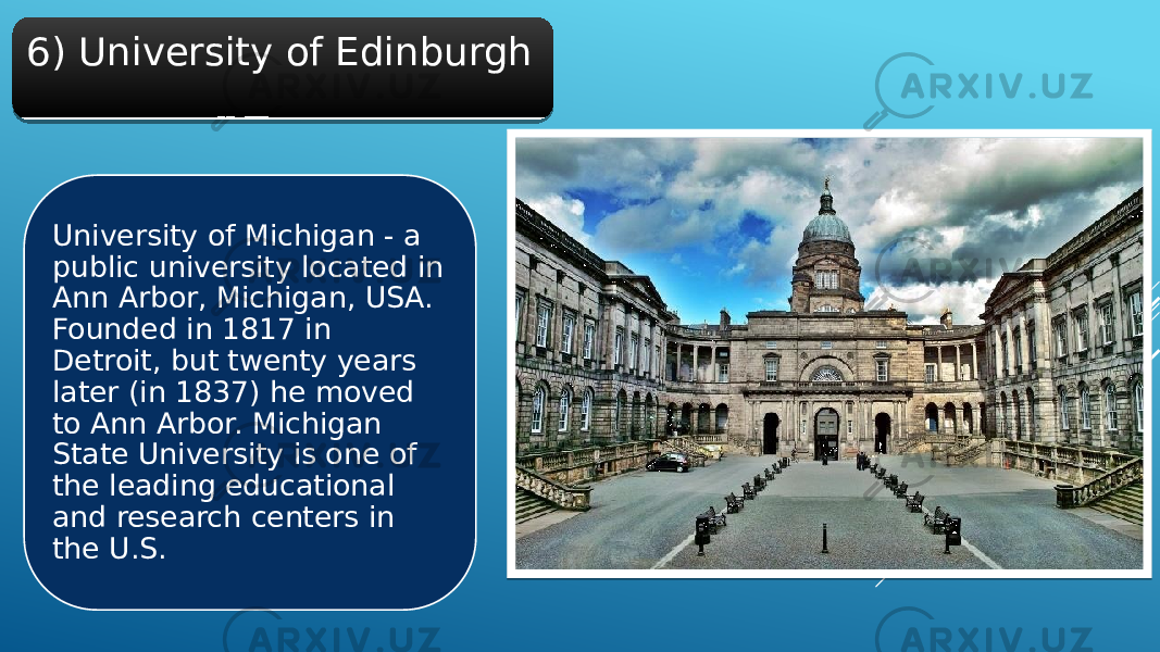 6) University of Edinburgh University of Michigan - a public university located in Ann Arbor, Michigan, USA. Founded in 1817 in Detroit, but twenty years later (in 1837) he moved to Ann Arbor. Michigan State University is one of the leading educational and research centers in the U.S.31 