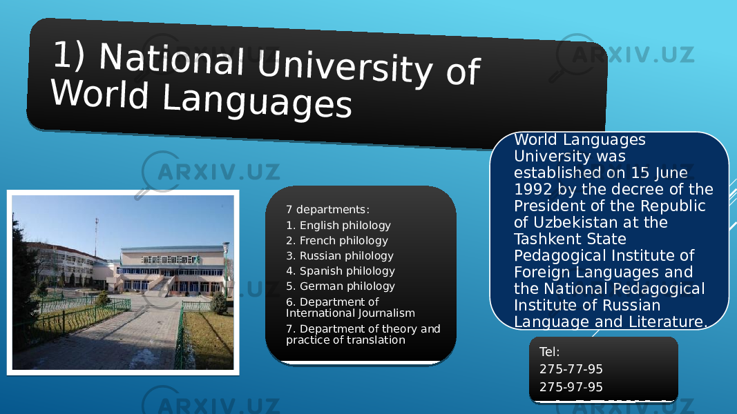 1 ) N a t i o n a l U n i v e r s i t y o f W o r l d L a n g u a g e sWorld Languages University was established on 15 June 1992 by the decree of the President of the Republic of Uzbekistan at the Tashkent State Pedagogical Institute of Foreign Languages and the National Pedagogical Institute of Russian Language and Literature.7 departments: 1. English philology 2. French philology 3. Russian philology 4. Spanish philology 5. German philology 6. Department of International Journalism 7. Department of theory and practice of translation Tel: 275-77-95 275-97-9501 14 03 15 12 0B 06 0C 05 12 16 03 0E 05 06 07 08 09 0A 06 0B 17 03 0C 0D 03 18 0C 09 16 19 03 1A 12 05 1B 04 12 1B 08 0A 2B03 012A 212A 2E2A 2F2A 1E2A 312A 28 2B2A 25 26 21 21 