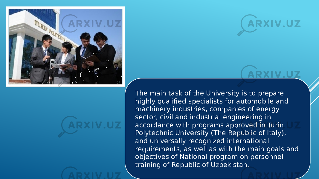 The main task of the University is to prepare highly qualified specialists for automobile and machinery industries, companies of energy sector, civil and industrial engineering in accordance with programs approved in Turin Polytechnic University (The Republic of Italy), and universally recognized international requirements, as well as with the main goals and objectives of National program on personnel training of Republic of Uzbekistan. 