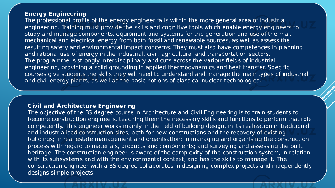 Energy Engineering The professional profile of the energy engineer falls within the more general area of industrial engineering. Training must provide the skills and cognitive tools which enable energy engineers to study and manage components, equipment and systems for the generation and use of thermal, mechanical and electrical energy from both fossil and renewable sources, as well as assess the resulting safety and environmental impact concerns. They must also have competences in planning and rational use of energy in the industrial, civil, agricultural and transportation sectors. The programme is strongly interdisciplinary and cuts across the various fields of industrial engineering, providing a solid grounding in applied thermodynamics and heat transfer. Specific courses give students the skills they will need to understand and manage the main types of industrial and civil energy plants, as well as the basic notions of classical nuclear technologies. Civil and Architecture Engineering The objective of the BS degree course in Architecture and Civil Engineering is to train students to become construction engineers, teaching them the necessary skills and functions to perform that role competently. This engineer works mainly in the field of building design, in its realization in traditional and industrialised construction sites, both for new constructions and the recovery of existing buildings; in real estate management and organisation; in managing and organising the construction process with regard to materials, products and components; and surveying and assessing the built heritage. The construction engineer is aware of the complexity of the construction system, in relation with its subsystems and with the environmental context, and has the skills to manage it. The construction engineer with a BS degree collaborates in designing complex projects and independently designs simple projects. 