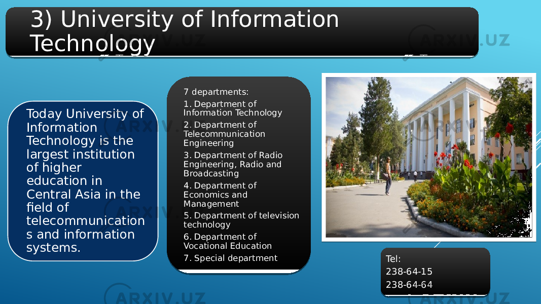 3) University of Information Technology Today University of Information Technology is the largest institution of higher education in Central Asia in the field of telecommunication s and information systems. 7 departments: 1. Department of Information Technology 2. Department of Telecommunication Engineering 3. Department of Radio Engineering, Radio and Broadcasting 4. Department of Economics and Management 5. Department of television technology 6. Department of Vocational Education 7. Special department Tel: 238-64-15 238-64-64 2B 01 28 21 26 2D 2E 2D 3A09 2F 2D 36 1E 0B 31 3C 2B 