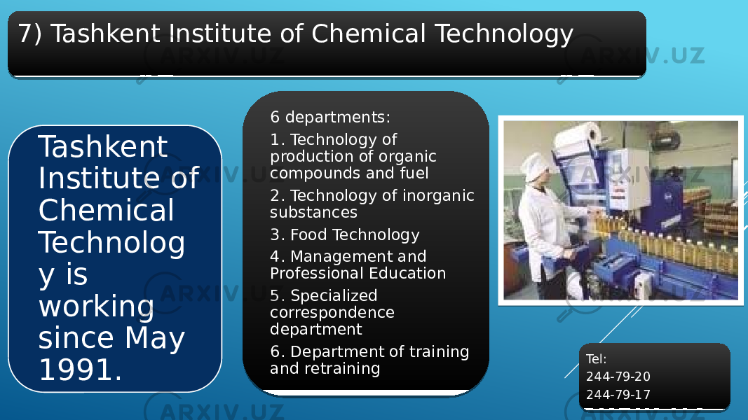 7) Tashkent Institute of Chemical Technology Tashkent Institute of Chemical Technolog y is working since May 1991. 6 departments: 1. Technology of production of organic compounds and fuel 2. Technology of inorganic substances 3. Food Technology 4. Management and Professional Education 5. Specialized correspondence department 6. Department of training and retraining Tel: 244-79-20 244-79-172B 