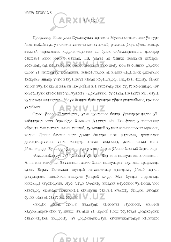 www.arxiv.uz Сабок Профессор Иноятулла Сувонкулов юртимиз Мустакил-лигининг ўн турт йили мобайнида ун олтита катта-ю кичик китоб, рисолаю ўкув кўлланмалар, миллий тарихимиз, кадрият-ларимиз ва буюк сиймоларимизга дахлдор саксонга якин илмий макола, ТВ, радио ва бошка оммавий ахборот воситаларида юздан ортик илмий-оммавий чикишлар килган оташин фидойи Олим ва Инсондир. Домланинг жамоатчилик ва илмий-педагогик фаолияти аксарият ёшлар учун хайратомуз хамда ибратлидир. Нафакат ёшлар, балки кўпни кўрган катта хаётий тажрибага эга инсонлар хам сўраб колишади: -Бу китобларни качон ёзиб улгурасиз? - Домланинг бу саволга жавоби кўп марта кулогимга чалинган: - Ун уч йилдан буён тунлари тўлик ухламайман, ярмини ухлайман... Олим ўзини ўйлатаётган, узун тунларни бедор ўтказдира-диган ўй- хаёлларига изох бермайди. Хаммаси Аллохга аён. Биз факат у кишининг ибратли фаолиятига назар ташлаб, тусмоллаб хулоса чикаришимиз мумкин, холос. Лекин баъзан нега домла ёшлари анча улгайгач, докторлик диссертациясини янги мавзуда химоя килдилар, деган савол мени ўйлантиради. Бу хакда сўраганимда у киши бир оз ўйланиб жавоб берганлар: -Авваламбор сунъий тўсиклар кўп эди. Бир неча мавзуда иш килганман. Анчагина материал йикканман, хатто баъзи мавзуларни якунлаш арафасида эдим. Бирок Истиклол шундай имкониятлар яратдики, ўйлаб юрган фикрларим, ишлаётган мавзуим ўзгариб кетди. Мен бундан эндиликда нихоятда хурсандман. Зеро, Сўфи Оллохёр ижодий меросини ўрганиш, уни кайсидир маънода халкимизга кайтариш бахтига муяссар бўлдим. Бундан ортик толе ва савоб иш борми? Чиндан домла сўнгги йилларда халкимиз тарихини, миллий кадриятларимизни ўрганиш, англаш ва таргиб этиш борасида фидокорона сайъи-харакат килдилар. Бу фидоийлик-лари, куйинчакликлари натижаси 