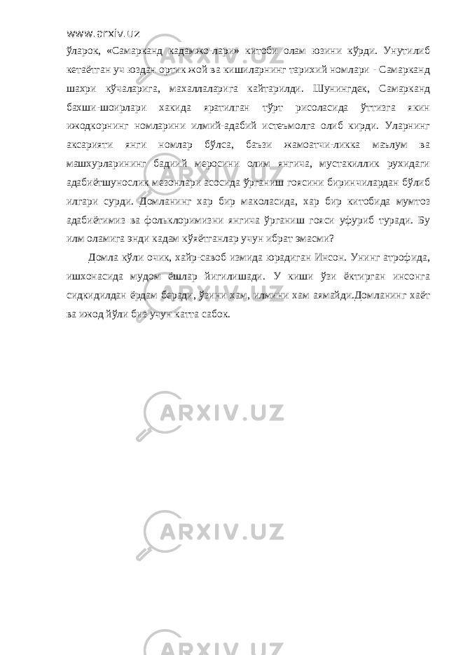 www.arxiv.uz ўларок, «Самарканд кадамжо-лари» китоби олам юзини кўрди. Унутилиб кетаётган уч юздан ортик жой ва кишиларнинг тарихий номлари - Самарканд шахри кўчаларига, махаллаларига кайтарилди. Шунингдек, Самарканд бахши-шоирлари хакида яратилган тўрт рисоласида ўттизга якин ижодкорнинг номларини илмий-адабий истеъмолга олиб кирди. Уларнинг аксарияти янги номлар бўлса, баъзи жамоатчи-ликка маълум ва машхурларининг бадиий меросини олим янгича, мустакиллик рухидаги адабиётшунослик мезонлари асосида ўрганиш гоясини биринчилардан бўлиб илгари сурди. Домланинг хар бир маколасида, хар бир китобида мумтоз адабиётимиз ва фольклоримизни янгича ўрганиш гояси уфуриб туради. Бу илм оламига энди кадам кўяётганлар учун ибрат эмасми? Домла кўли очик, хайр-савоб измида юрадиган Инсон. Унинг атрофида, ишхонасида мудом ёшлар йигилишади. У киши ўзи ёктирган инсонга сидкидилдан ёрдам беради, ўзини хам, илмини хам аямайди.Домланинг хаёт ва ижод йўли биз учун катта сабок. 