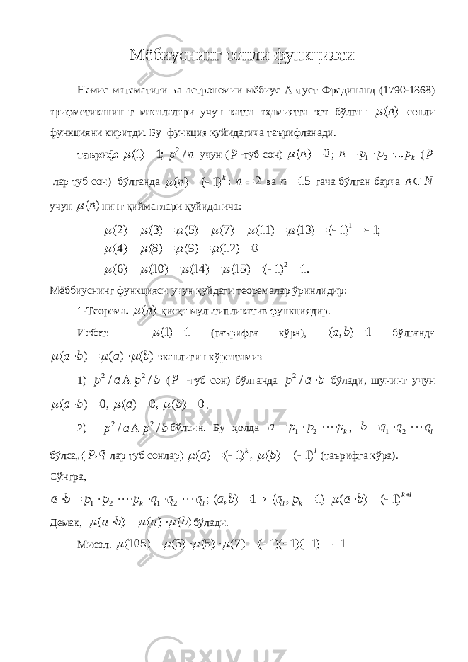 Мёбиуснинг сонли функцияси Немис математиги ва астрономии мёбиус Август Фрединанд (1790-1868) арифметиканиннг масалалари учун катта аҳамиятга эга бўлган ( )n  сонли функцияни киритди. Бу функция қуйидагича таърифланади. таъриф: 2 (1) 1; / p n  учун ( p -туб сон) ( ) 0n   ; 1 2 ... kn p p p    ( p лар туб сон) бўлганда ( ) ( 1) k n    : 2 n  ва 15 n  гача бўлган барча n N учун ( )n  нинг қийматлари қуйидагича: 1 2 (2) (3) (5) (7) (11) (13) ( 1) 1; (4) (8) (9) (12) 0 (6) (10) (14) (15) ( 1) 1.                                 Мёббиуснинг функцияси учун қуйдаги теоремалар ўринлидир: 1 - Теорема . ( )n  қисқа мультипликатив функциядир . Исбот: (1) 1   (таърифга кўра), ( , ) 1a b  бўлганда ( ) ( ) ( )a b a b       эканлигин кўрсатамиз 1) 2 2 / /p a p b  ( p -туб сон) бўлганда 2 /p a b  бўлади, шунинг учун ( ) 0, ( ) 0, ( ) 0 a b a b        . 2) 2 2 / /p a p b  бўлсин. Бу ҳолда 1 2 k a p p p    , 1 2 l b q q q    бўлса , ( ,p q лар туб сонлар ) ( ) ( 1) , ( ) ( 1) k l a b       (таърифга кўра). Сўнгра , 1 2 1 2 ; ( , ) 1 ( , 1) ( ) ( 1) k l k l l k a b p p p q q q a b q p a b                Демак, ( ) ( ) ( )a b a b       бўлади. Мисол. (105) (3) (5) (7) ( 1)( 1)( 1) 1             