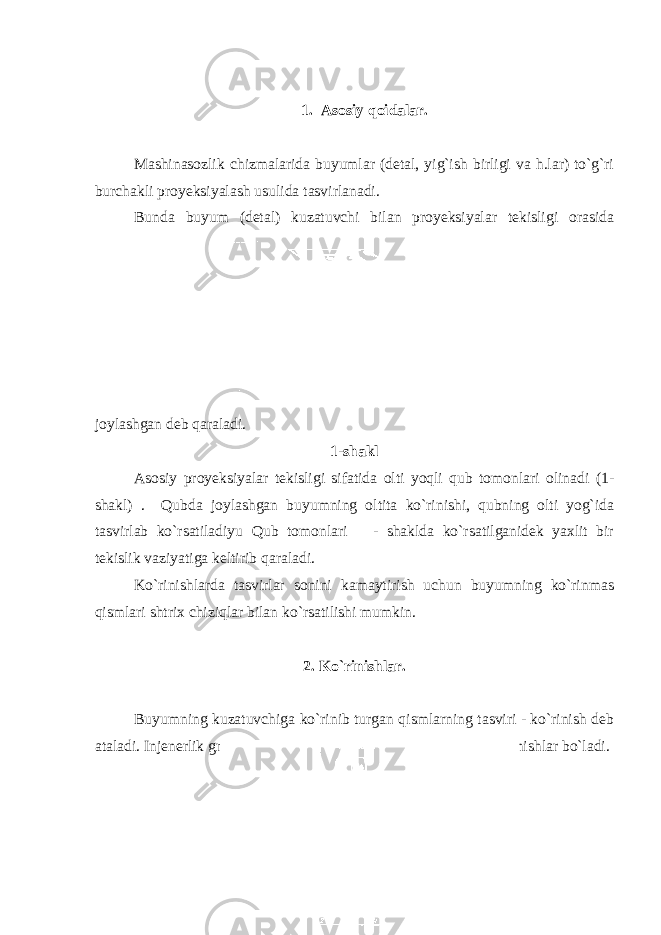 1. Asosiy qoidalar. Mashinasozlik chizmalarida buyumlar (detal, yig`ish birligi va h.lar) to`g`ri burchakli proyeksiyalash usulida tasvirlanadi. Bunda buyum (detal) kuzatuvchi bilan proyeksiyalar tekisligi orasida joylashgan deb qaraladi. 1-shakl Asosiy proyeksiyalar tekisligi sifatida olti yoqli qub tomonlari olinadi (1- shakl) . Qubda joylashgan buyumning oltita ko`rinishi, qubning olti yog`ida tasvirlab ko`rsatiladiyu Qub tomonlari - shaklda ko`rsatilganidek yaxlit bir tekislik vaziyatiga keltirib qaraladi. Ko`rinishlarda tasvirlar sonini kamaytirish uchun buyumning ko`rinmas qismlari shtrix chiziqlar bilan ko`rsatilishi mumkin. 2. Ko`rinishlar. Buyumning kuzatuvchiga ko`rinib turgan qismlarning tasviri - ko`rinish deb ataladi. Injenerlik grafikasida: asosiy, qo`shimcha va maxalliy ko`rinishlar bo`ladi. 