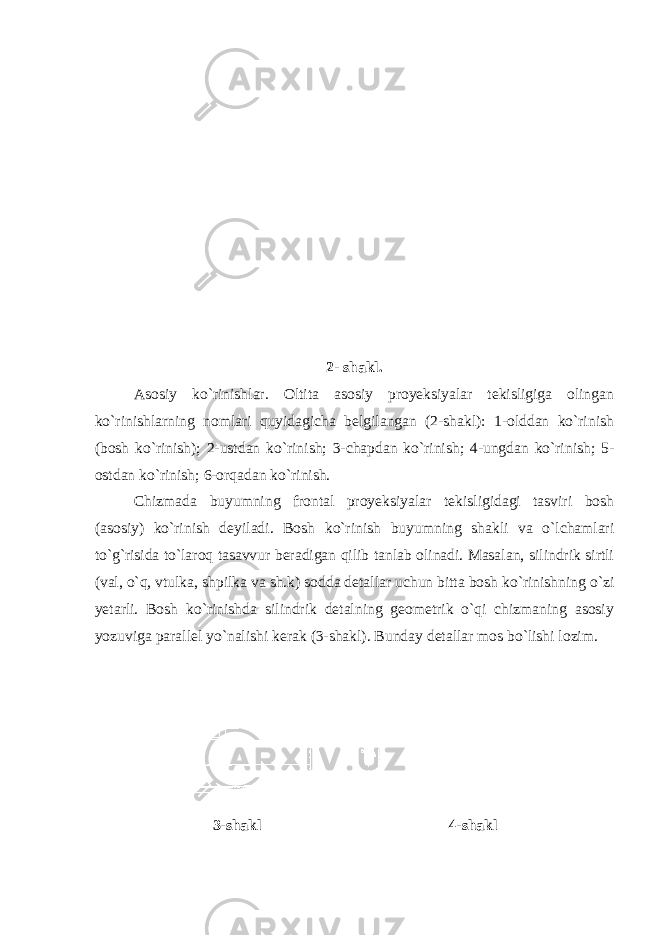 2- shakl. Asosiy ko`rinishlar. Oltita asosiy proyeksiyalar tekisligiga olingan ko`rinishlarning nomlari quyidagicha belgilangan (2-shakl): 1-olddan ko`rinish (bosh ko`rinish); 2-ustdan ko`rinish; 3-chapdan ko`rinish; 4-ungdan ko`rinish; 5- ostdan ko`rinish; 6-orqadan ko`rinish. Chizmada buyumning frontal proyeksiyalar tekisligidagi tasviri bosh (asosiy) ko`rinish deyiladi. Bosh ko`rinish buyumning shakli va o`lchamlari to`g`risida to`laroq tasavvur beradigan qilib tanlab olinadi. Masalan, silindrik sirtli (val, o`q, vtulka, shpilka va sh.k) sodda detallar uchun bitta bosh ko`rinishning o`zi yetarli. Bosh ko`rinishda silindrik detalning geometrik o`qi chizmaning asosiy yozuviga parallel yo`nalishi kerak (3-shakl). Bunday detallar mos bo`lishi lozim. 3-shakl 4-shakl 