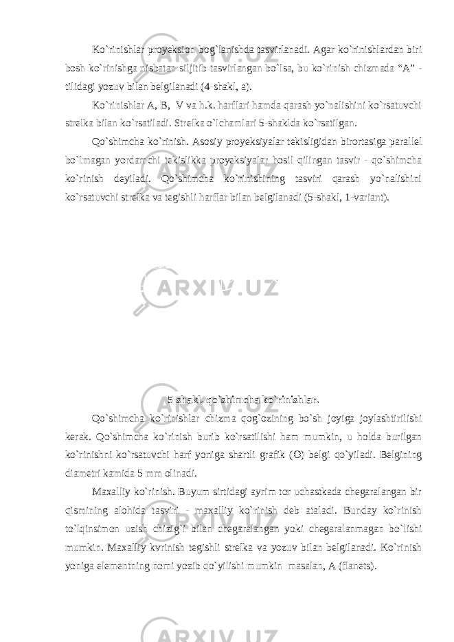 Ko`rinishlar proyeksion bog`lanishda tasvirlanadi. Agar ko`rinishlardan biri bosh ko`rinishga nisbatan siljitib tasvirlangan bo`lsa, bu ko`rinish chizmada “A” - tilidagi yozuv bilan belgilanadi (4-shakl, a). Ko`rinishlar A, B, V va h.k. harflari hamda qarash yo`nalishini ko`rsatuvchi strelka bilan ko`rsatiladi. Strelka o`lchamlari 5-shaklda ko`rsatilgan. Qo`shimcha ko`rinish. Asosiy proyeksiyalar tekisligidan birortasiga parallel bo`lmagan yordamchi tekislikka proyeksiyalar hosil qilingan tasvir - qo`shimcha ko`rinish deyiladi. Qo`shimcha ko`rinishining tasviri qarash yo`nalishini ko`rsatuvchi strelka va tegishli harflar bilan belgilanadi (5-shakl, 1-variant). 5-shakl. qo`shimcha ko`rinishlar. Qo`shimcha ko`rinishlar chizma qog`ozining bo`sh joyiga joylashtirilishi kerak. Qo`shimcha ko`rinish burib ko`rsatilishi ham mumkin, u holda burilgan ko`rinishni ko`rsatuvchi harf yoniga shartli grafik (  ) belgi qo`yiladi. Belgining diametri kamida 5 mm olinadi. Maxalliy ko`rinish. Buyum sirtidagi ayrim tor uchastkada chegaralangan bir qismining alohida tasviri - maxalliy ko`rinish deb ataladi. Bunday ko`rinish to`lqinsimon uzish chizig`i bilan chegaralangan yoki chegaralanmagan bo`lishi mumkin. Maxalliy kvrinish tegishli strelka va yozuv bilan belgilanadi. Ko`rinish yoniga elementning nomi yozib qo`yilishi mumkin masalan, A (flanets). 