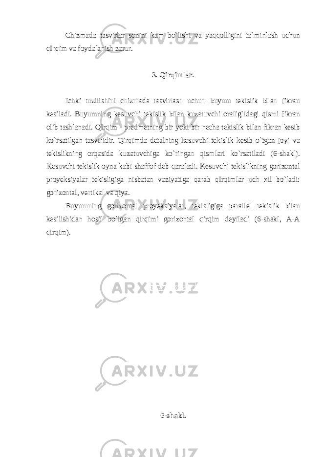 Chizmada tasvirlar sonini kam bo`lishi va yaqqolligini ta`minlash uchun qIrqim va foydalanish zarur. 3. Qirqimlar. Ichki tuzilishini chizmada tasvirlash uchun buyum tekislik bilan fikran kesiladi. Buyumning kesuvchi tekislik bilan kuzatuvchi oralig`idagi qismi fikran olib tashlanadi. QIrqim - predmetning bir yoki bir necha tekislik bilan fikran kesib ko`rsatilgan tasviridir. Qirqimda detalning kesuvchi tekislik kesib o`tgan joyi va tekislikning orqasida kuzatuvchiga ko`ringan qismlari ko`rsatiladi (6-shakl). Kesuvchi tekislik oyna kabi shaffof deb qaraladi. Kesuvchi tekislikning gorizontal proyeksiyalar tekisligiga nisbatan vaziyatiga qarab qIrqimlar uch xil bo`ladi: gorizontal, vertikal va qiya. Buyumning gorizontal proyeksiyalar, tekisligiga parallel tekislik bilan kesilishidan hosil bo`lgan qirqimi gorizontal qirqim deyiladi (6-shakl, A-A qirqim). 6-shakl. 