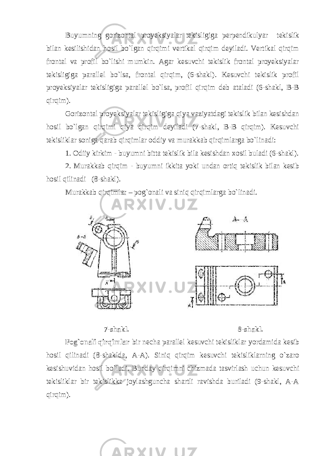 Buyumning gorizontal proyeksiyalar tekisligiga perpendikulyar tekislik bilan kesilishidan hosil bo`lgan qirqimi vertikal qirqim deyiladi. Vertikal qirqim frontal va profil bo`lishi mumkin. Agar kesuvchi tekislik frontal proyeksiyalar tekisligiga parallel bo`lsa, frontal qirqim, (6-shakl). Kesuvchi tekislik profil proyeksiyalar tekisligiga parallel bo`lsa, profil qirqim deb ataladi (6-shakl, B-B qirqim). Gorizontal proyeksiyalar tekisligiga qiya vaziyatdagi tekislik bilan kesishdan hosil bo`lgan qirqimi qiya qirqim deyiladi (7-shakl, B-B qirqim). Kesuvchi tekisliklar soniga qarab qirqimlar oddiy va murakkab qirqimlarga bo`linadi: 1. Odiiy kirkim - buyumni bitta tekislik bila kesishdan xosil buladi (6-shakl). 2. Murakkab qirqim - buyumni ikkita yoki undan ortiq tekislik bilan kesib hosil qilinadi (8-shakl). Murakkab qirqimlar – pog`onali va siniq qirqimlarga bo`linadi. 7-shakl. 8-shakl. Pog`onali qirqimlar bir necha parallel kesuvchi tekisliklar yordamida kesib hosil qilinadi (8-shaklda, A-A). Siniq qirqim kesuvchi tekisliklarning o`zaro kesishuvidan hosil bo`ladi. Bunday qirqimni chizmada tasvirlash uchun kesuvchi tekisliklar bir tekislikka joylashguncha shartli ravishda buriladi (9-shakl, A-A qirqim). 