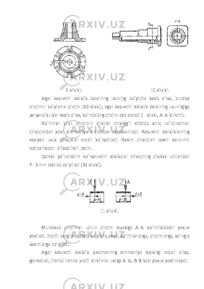 9 - shakl . 10 - shakl . Agar kesuvchi tekislik detalning uzunligi bo`yicha kesib o`tsa, bunday qirqimni bo`ylama qirqim (10-shakl), agar kesuvchi tekislik detalning uzunligiga perpendikulyar kesib o`tsa, ko`ndalang qirqim deb ataladi ( -shakl, A-A kirkim). Ko`rinish bilan qirqimni ajratish chizigg`i sifatida siniq to`lqinsimon chiziqlardan yoki simmetriya o`qlaridan foydalaniladi. Kesuvchi tekisliklarning vaziyati uzuk chizqklar orqali ko`rsatiladi. Kesim chiziqlari tasvir konturini tashqarisidan o`tkazilishi lozim. Qarash yo`nalishini ko`rsatuvchi strelkalar chiziqning chekka uchlaridan 2  3 mm tashlab qo`yiladi (11-shakl). 11-shakl . Murakkab qirqimlar uchun qirqim tepasiga A-A ko`rinishdashi yozuv yoziladi. Harfli belgilar alfavit bo`yicha avval ko`rinishlarga, qirqimlarga, so`ngra kesimlarga qo`yiladi. Agar kesuvchi tekislik predmetning simmetriya tekisligi orqali o`tsa, gorizontal, frontal hamda profil kirkimlar ustiga A-A, B-B kabi yozuv yozilmaydi. 