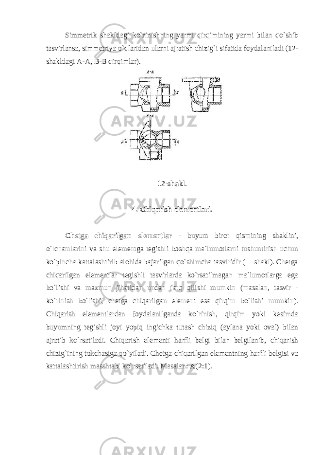 Simmetrik shakldagi ko`rinishning yarmi qirqimining yarmi bilan qo`shib tasvirlansa, simmetriya o`qlaridan ularni ajratish chizig`i sifatida foydalaniladi (12- shakldagi A-A, B-B qirqimlar). 12-shakl . 4. Chiqarish elementlari. Chetga chiqarilgan elementlar - buyum biror qismining shaklini, o`lchamlarini va shu elementga tegishli boshqa ma`lumotlarni tushuntirish uchun ko`pincha kattalashtirib alohida bajarilgan qo`shimcha tasviridir ( -shakl). Chetga chiqarilgan elementlar tegishli tasvirlarda ko`rsatilmagan ma`lumotlarga ega bo`lishi va mazmun jihatidan undan farq qilishi mumkin (masalan, tasvir - ko`rinish bo`lishi, chetga chiqarilgan element esa qirqim bo`lishi mumkin). Chiqarish elementlardan foydalanilganda ko`rinish, qirqim yoki kesimda buyumning tegishli joyi yopiq ingichka tutash chiziq (aylana yoki oval) bilan ajratib ko`rsatiladi. Chiqarish elementi harfli belgi bilan belgilanib, chiqarish chizig`ining tokchasiga qo`yiladi. Chetga chiqarilgan elementning harfli belgisi va kattalashtirish masshtabi ko`rsatiladi. Masalan: A(2:1). 