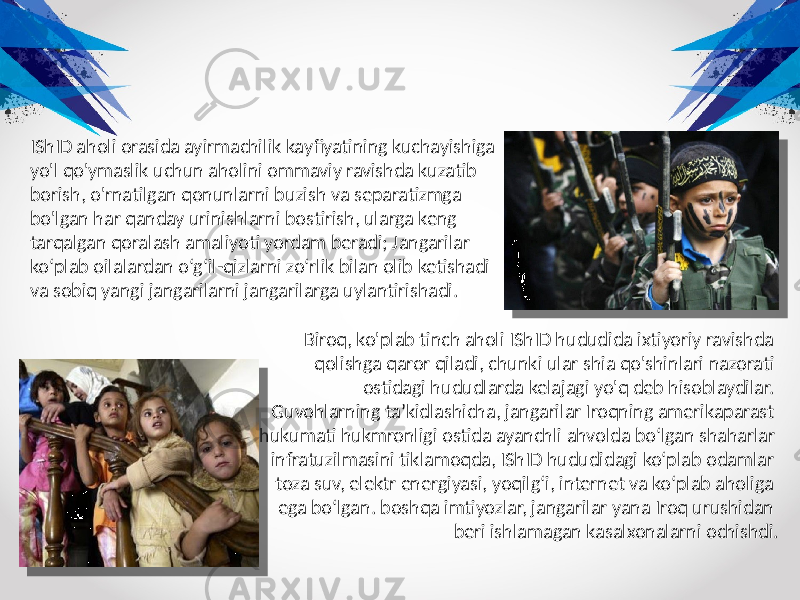 IShID aholi orasida ayirmachilik kayfiyatining kuchayishiga yo&#39;l qo&#39;ymaslik uchun aholini ommaviy ravishda kuzatib borish, o&#39;rnatilgan qonunlarni buzish va separatizmga bo&#39;lgan har qanday urinishlarni bostirish, ularga keng tarqalgan qoralash amaliyoti yordam beradi; Jangarilar ko‘plab oilalardan o‘g‘il-qizlarni zo‘rlik bilan olib ketishadi va sobiq yangi jangarilarni jangarilarga uylantirishadi. Biroq, ko&#39;plab tinch aholi IShID hududida ixtiyoriy ravishda qolishga qaror qiladi, chunki ular shia qo&#39;shinlari nazorati ostidagi hududlarda kelajagi yo&#39;q deb hisoblaydilar. Guvohlarning taʼkidlashicha, jangarilar Iroqning amerikaparast hukumati hukmronligi ostida ayanchli ahvolda boʻlgan shaharlar infratuzilmasini tiklamoqda, IShID hududidagi koʻplab odamlar toza suv, elektr energiyasi, yoqilgʻi, internet va koʻplab aholiga ega boʻlgan. boshqa imtiyozlar, jangarilar yana Iroq urushidan beri ishlamagan kasalxonalarni ochishdi. 