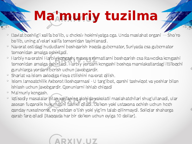 Ma&#39;muriy tuzilma • Davlat boshlig&#39;i xalifa bo&#39;lib, u cheksiz hokimiyatga ega. Unda maslahat organi — Sho‘ro bo‘lib, uning a’zolari xalifa tomonidan tayinlanadi. • Nazorat ostidagi hududlarni boshqarish Iroqda gubernator, Suriyada esa gubernator tomonidan amalga oshiriladi. • Harbiy nazoratni Harbiy kengash, maxsus xizmatlarni boshqarish esa Razvedka kengashi tomonidan amalga oshiriladi. Harbiy yordam kengashi boshqa mamlakatlardagi ittifoqchi guruhlarga yordam berish uchun javobgardir. • Shariat va islom axloqiga rioya etilishini nazorat qilish. • Islom Jamoatchilik Axborot Boshqarmasi - U targ&#39;ibot, qarshi tashviqot va yoshlar bilan ishlash uchun javobgardir. Qonunlarni ishlab chiqadi • Ma&#39;muriy kengash. • Iqtisodiy masalalar bilan xalifaning alohida vakolatli maslahatchilari shug&#39;ullanadi, ular asosan fuqarolik hukumatini tashkil qiladi. Do&#39;kon yoki ustaxona ochish uchun hech qanday ruxsatnoma, ro&#39;yxatdan o&#39;tish yoki yig&#39;im talab qilinmaydi. Soliqlar shaharga qarab farq qiladi (Raqqada har bir do&#39;kon uchun oyiga 10 dollar). 