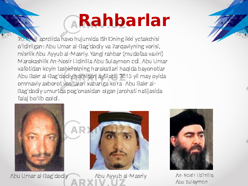 Rahbarlar 2010-yil aprelida havo hujumida IShIDning ikki yetakchisi o‘ldirilgan: Abu Umar al-Bag‘dodiy va Zarqaviyning vorisi, misrlik Abu Ayyub al-Masriy. Yangi rahbar (mudofaa vaziri) Marokashlik An-Nosir Lidinilla Abu Sulaymon edi. Abu Umar vafotidan keyin tashkilotning harakatlari haqida bayonotlar Abu Bakr al-Bag‘dodiy nomidan aytiladi. 2015 yil may oyida ommaviy axborot vositalari xabariga ko&#39;ra . Abu Bakr al- Bag‘dodiy umurtqa pog‘onasidan olgan jarohati natijasida falaj bo‘lib qoldi. Abu Umar al-Bag&#39;dodiy Abu Ayyub al-Masriy An-Nosir Lidinilla Abu Sulaymon 