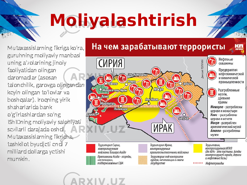 Moliyalashtirish Mutaxassislarning fikriga ko&#39;ra, guruhning moliyaviy manbasi uning a&#39;zolarining jinoiy faoliyatidan olingan daromadlar (asosan talonchilik, garovga olingandan keyin olingan to&#39;lovlar va boshqalar). Iroqning yirik shaharlarida bank o‘g‘irlashlardan so‘ng IShIDning moliyaviy salohiyati sezilarli darajada oshdi. Mutaxassislarning fikricha, tashkilot byudjeti endi 7 milliard dollarga yetishi mumkin. 