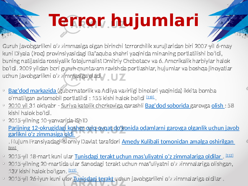 Terror hujumlari Guruh javobgarlikni oʻz zimmasiga olgan birinchi terrorchilik xurujlaridan biri 2007-yil 6-may kuni Diyala (Iroq) provinsiyasidagi Baʼaquba shahri yaqinida minaning portlatilishi boʻldi, buning natijasida rossiyalik fotojurnalist Dmitriy Chebotaev va 6. Amerikalik harbiylar halok bo&#39;ldi. 2009 yildan beri guruh muntazam ravishda portlashlar, hujumlar va boshqa jinoyatlar uchun javobgarlikni o&#39;z zimmasiga oladi. • Bag&#39;dod markazida (gubernatorlik va Adliya vazirligi binolari yaqinida) ikkita bomba o&#39;rnatilgan avtomobil portlatildi : 155 kishi halok bo&#39;ldi [110] . • 2010 yil 31 oktyabr - Suriya katolik cherkoviga qarashli Bag&#39;dod soborida garovga olish : 58 kishi halok bo&#39;ldi. • 2015-yilning 10-yanvarida IShID Parijning 12-okrugidagi kosher oziq-ovqat do‘konida odamlarni garovga olganlik uchun javob garlikni o‘z zimmasiga oldi . Hujum Fransiyadagi Islomiy Davlat tarafdori Amedy Kulibali tomonidan amalga oshirilgan [111] . • 2015-yil 18-mart kuni ular Tunisdagi terakt uchun mas’uliyatni o‘z zimmalariga oldilar . [112] • 2015-yilning 20-martida ular Sanodagi terakt uchun mas’uliyatni o‘z zimmalariga olishgan, 137 kishi halok bo‘lgan. [113] . • 2015-yil 26-iyun kuni ular Tunisdagi terakt uchun javobgarlikni o‘z zimmalariga oldilar . 