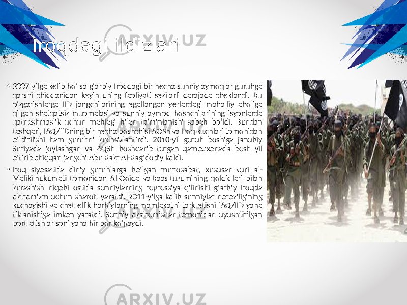 Iroqdagi ildizlari • 2007-yilga kelib boʻlsa gʻarbiy Iroqdagi bir necha sunniy aymoqlar guruhga qarshi chiqqanidan keyin uning faoliyati sezilarli darajada cheklandi. Bu oʻzgarishlarga IID jangchilarining egallangan yerlardagi mahalliy aholiga qilgan shafqatsiz muomalasi va sunniy aymoq boshchilarining isyonlarda qatnashmaslik uchun mablagʻ bilan taʼminlanishi sabab boʻldi. Bundan tashqari, IAQ /IIDning bir necha boshchisi AQSh va Iroq kuchlari tomonidan oʻldirilishi ham guruhni kuchsizlantirdi. 2010-yil guruh boshiga janubiy Suriyada joylashgan va AQSh boshqarib turgan qamoqxonada besh yil oʻtirib chiqqan jangchi Abu Bakr Al-Bagʻdodiy keldi. • Iroq siyosatida diniy guruhlarga boʻlgan munosabat, xususan Nuri al- Maliki hukumati tomonidan Al-Qoida va Baas tuzumining qoldiqlari bilan kurashish niqobi ostida sunniylarning repressiya qilinishi gʻarbiy Iroqda ektremizm uchun sharoit yaratdi. 2011-yilga kelib sunniylar noroziligining kuchayishi va chet ellik harbiylarning mamlakatni tark etishi IAQ /IID yana tiklanishiga imkon yaratdi. Sunniy ekstremistlar tomonidan uyushtirilgan portlatishlar soni yana bir bor koʻpaydi. 