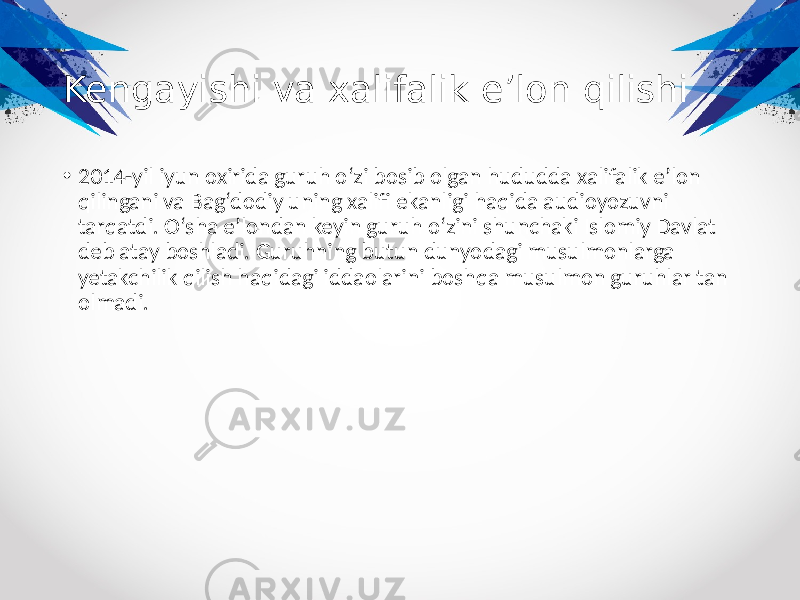 Kengayishi va xalifalik eʼlon qilishi • 2014-yil iyun oxirida guruh oʻzi bosib olgan hududda xalifalik eʼlon qilingani va Bagʻdodiy uning xalifi ekanligi haqida audioyozuvni tarqatdi. Oʻsha eʼlondan keyin guruh oʻzini shunchaki Islomiy Davlat deb atay boshladi. Guruhning butun dunyodagi musulmonlarga yetakchilik qilish haqidagi iddaolarini boshqa musulmon guruhlar tan olmadi. 