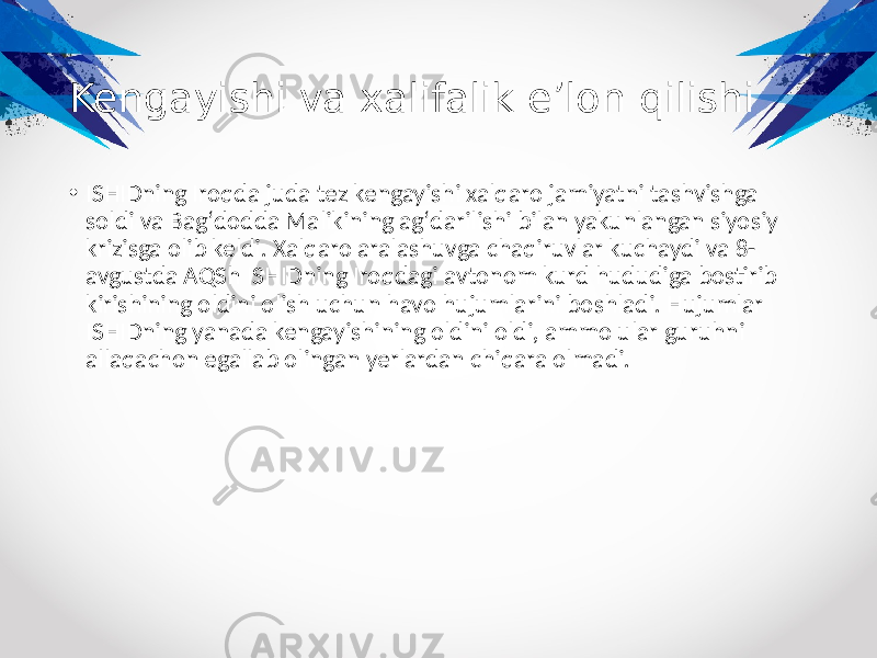 Kengayishi va xalifalik eʼlon qilishi • ISHIDning Iroqda juda tez kengayishi xalqaro jamiyatni tashvishga soldi va Bagʻdodda Malikining agʻdarilishi bilan yakunlangan siyosiy krizisga olib keldi. Xalqaro aralashuvga chaqiruvlar kuchaydi va 8- avgustda AQSh ISHIDning Iroqdagi avtonom kurd hududiga bostirib kirishining oldini olish uchun havo hujumlarini boshladi. Hujumlar ISHIDning yanada kengayishining oldini oldi, ammo ular guruhni allaqachon egallab olingan yerlardan chiqara olmadi. 