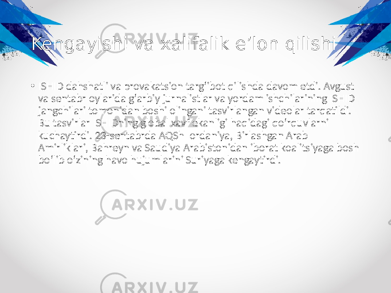 Kengayishi va xalifalik eʼlon qilishi • ISHID dahshatli va provakatsion targʻibot qilishda davom etdi. Avgust va sentabr oylarida gʻarbiy jurnalistlar va yordam ishchilarining ISHID jangchilari tomonidan boshi olingani tasvirlangan videolar tarqatildi. Bu tasvirlar ISHIDning global xavf ekanligi haqidagi qoʻrquvlarni kuchaytirdi. 23-sentabrda AQSh Iordaniya, Birlashgan Arab Amirliklari, Bahreyn va Saudiya Arabistonidan iborat koalitsiyaga bosh boʻlib oʻzining havo hujumlarini Suriyaga kengaytirdi. 