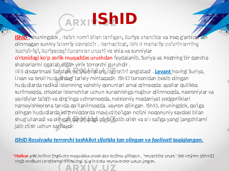 IShID IShID , shuningdek , Daish nomi bilan tanilgan, Suriya sharqida va Iroq g&#39;arbida tan olinmagan sunniy islomiy davlatdir . Darhaqiqat, IShID mahalliy qo‘shinlarning kuchsizligi, Suriyadagi fuqarolar urushi va shia va sunniylar o‘rtasidagi ko‘p asrlik muqaddas urushdan foydalanib, Suriya va Iroqning bir qancha shaharlarini egallab olgan yirik terrorchi guruhdir . ISIS qisqartmasi Saraton va Shom Islom Davlatini anglatadi . Levant hozirgi Suriya, Livan va Isroil hududidagi tarixiy mintaqadir. IShID tomonidan bosib olingan hududlarda radikal islomning vahshiy qonunlari amal qilmoqda: ayollar qullikka surilmoqda, erkaklar islomchilar uchun kurashishga majbur qilinmoqda, nasroniylar va yazidiylar ta’qib va qirg‘inga uchramoqda, noislomiy madaniyat yodgorliklari namoyishkorona tarzda qo‘llanilmoqda. vayron qilingan. IShID, shuningdek, qo‘lga olingan hududlarda ko‘p miqdorda mavjud bo‘lgan neftni noqonuniy savdosi bilan shug‘ullanadi va olingan daromadga qurol sotib olish va o‘z safiga yangi jangchilarni jalb etish uchun sarflaydi. IShID Rossiyada terrorchi tashkilot sifatida tan olingan va faoliyati taqiqlangan. *Holivar yoki holivor (inglizcha muqaddas urush dan tarjima qilingan , &#34;muqaddas urush&#34; deb tarjima qilinadi) - raqib mafkura tarafdorlari o&#39;rtasidagi qizg&#39;in bahs-munozaralar uchun jargon. 