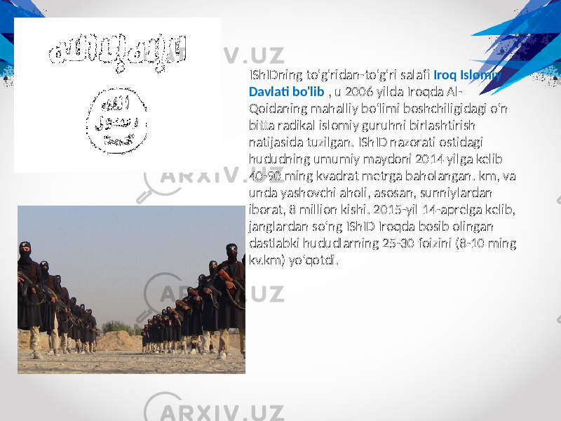 IShIDning to&#39;g&#39;ridan-to&#39;g&#39;ri salafi Iroq Islomiy Davlati bo&#39;lib , u 2006 yilda Iroqda Al- Qoidaning mahalliy bo&#39;limi boshchiligidagi o&#39;n bitta radikal islomiy guruhni birlashtirish natijasida tuzilgan. IShID nazorati ostidagi hududning umumiy maydoni 2014 yilga kelib 40-90 ming kvadrat metrga baholangan. km, va unda yashovchi aholi, asosan, sunniylardan iborat, 8 million kishi. 2015-yil 14-aprelga kelib, janglardan so‘ng IShID Iroqda bosib olingan dastlabki hududlarning 25-30 foizini (8-10 ming kv.km) yo‘qotdi. 