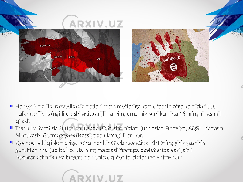 Har oy Amerika razvedka xizmatlari ma&#39;lumotlariga ko&#39;ra, tashkilotga kamida 1000 nafar xorijiy ko&#39;ngilli qo&#39;shiladi, xorijliklarning umumiy soni kamida 16 mingni tashkil qiladi. Tashkilot tarafida Suriya va Iroqda 80 ta davlatdan, jumladan Fransiya, AQSh, Kanada, Marokash, Germaniya va Rossiyadan ko‘ngillilar bor. Qochoq sobiq islomchiga ko‘ra, har bir G‘arb davlatida IShIDning yirik yashirin guruhlari mavjud bo‘lib, ularning maqsadi Yevropa davlatlarida vaziyatni beqarorlashtirish va buyurtma berilsa, qator teraktlar uyushtirishdir. 