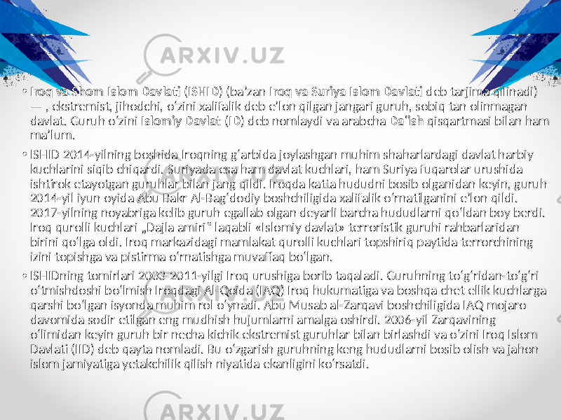 • Iroq va Shom Islom Davlati ( ISHID ) (baʼzan Iroq va Suriya Islom Davlati deb tarjima qilinadi) — , ekstremist, jihodchi, oʻzini xalifalik deb eʼlon qilgan jangari guruh, sobiq tan olinmagan davlat. Guruh oʻzini Islomiy Davlat ( ID ) deb nomlaydi va arabcha Daʿish qisqartmasi bilan ham maʼlum. • ISHID 2014-yilning boshida Iroqning gʻarbida joylashgan muhim shaharlardagi davlat harbiy kuchlarini siqib chiqardi. Suriyada esa ham davlat kuchlari, ham Suriya fuqarolar urushida ishtirok etayotgan guruhlar bilan jang qildi. Iroqda katta hududni bosib olganidan keyin, guruh 2014-yil iyun oyida Abu Bakr Al-Bagʻdodiy boshchiligida xalifalik oʻrnatilganini eʼlon qildi. 2017-yilning noyabriga kelib guruh egallab olgan deyarli barcha hududlarni qoʻldan boy berdi. Iroq qurolli kuchlari „Dajla amiri“ laqabli «Islomiy davlat» terroristik guruhi rahbarlaridan birini qo‘lga oldi. Iroq markazidagi mamlakat qurolli kuchlari topshiriq paytida terrorchining izini topishga va pistirma o‘rnatishga muvaffaq bo‘lgan. • ISHIDning tomirlari 2003-2011-yilgi Iroq urushiga borib taqaladi. Guruhning toʻgʻridan-toʻgʻri oʻtmishdoshi boʻlmish Iroqdagi Al-Qoida (IAQ) Iroq hukumatiga va boshqa chet ellik kuchlarga qarshi boʻlgan isyonda muhim rol oʻynadi. Abu Musab al-Zarqavi boshchiligida IAQ mojaro davomida sodir etilgan eng mudhish hujumlarni amalga oshirdi. 2006-yil Zarqavining oʻlimidan keyin guruh bir necha kichik ekstremist guruhlar bilan birlashdi va oʻzini Iroq Islom Davlati (IID) deb qayta nomladi. Bu oʻzgarish guruhning keng hududlarni bosib olish va jahon islom jamiyatiga yetakchilik qilish niyatida ekanligini koʻrsatdi. 