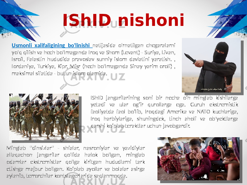 IShID nishoni Usmonli xalifaligining bo&#39;linishi natijasida o&#39;rnatilgan chegaralarni yo&#39;q qilish va hech bo&#39;lmaganda Iroq va Shom (Levant) - Suriya, Livan, Isroil, Falastin hududida pravoslav sunniy islom davlatini yaratish. , Iordaniya, Turkiya, Kipr, Misr (hech bo&#39;lmaganda Sinay yarim oroli) , maksimal sifatida - butun islom olamida. IShID jangarilarining soni bir necha o‘n minglab kishilarga yetadi va ular og‘ir qurollarga ega. Guruh ekstremistik faoliyatda faol boʻlib, Iroqdagi Amerika va NATO kuchlariga, Iroq harbiylariga, shuningdek, tinch aholi va obʼyektlarga qarshi koʻplab teraktlar uchun javobgardir. Minglab &#34;dinsizlar&#34; - shialar, nasroniylar va yazidiylar allaqachon jangarilar qo&#39;lida halok bo&#39;lgan, minglab odamlar ekstremistlar qo&#39;lga kiritgan hududlarni tark etishga majbur bo&#39;lgan. Ko‘plab ayollar va bolalar asirga aylanib, terrorchilar kontslagerlarida saqlanmoqda. 