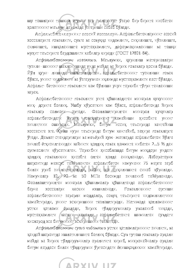 шу тошларни ташкил этувчи зар- раларнинг ўзаро бир-бирига нисбатан ҳолатининг маълум даражада ўзгариши сабаб бўлади. Асфальтбетонларнинг асосий хоссалари. Асфальтбетонларнинг асосий хоссаларига ғоваклиги, сувга ва совуққа чидамлиги, сиқилишга, чўзилишга, силжишга, ишқаланишга мустаҳкамлиги, деформацияланиши ва ташқи муҳит таъсирига бардошлиги кабилар киради (ГОСТ 12801-84). Асфальтбетоннинг ғоваклиги. Маълумки, қурилиш материаллари тузили- шининг шакланишида унда майда ва йирик ғоваклар ҳосил бўлади. Йўл қури- лишида ишлатиладиган асфальтбетоннинг тузилиши ғовак бўлса, унинг чидамлиги ва ўзгарувчан иқлимда мустаҳкамлиги паст бўлади. Асфальт- бетоннинг ғоваклиги кам бўлиши учун таркиби тўғри танланиши керак. Асфальтбетоннинг ғоваклиги унга қўшиладиган минерал кукуннинг миқ- дорига боғлиқ. Ушбу кўрсаткич кам бўлса, асфальтбетонда йирик ғоваклар салмоғи ортади. Фаоллаштирилган минерал кукунлар асфальтбетондаги йирик ғовакларнинг камайиши ҳисобига унинг зичлигини оширади. Маълумки, битум иссиқ таъсирида кенгайиш хоссасига эга. Қуёш нури таъсирида битум кенгайиб, заҳира ғовакларга ўтади. Давлат стандартлари ва меъёрий ҳуж- жатларда асфальтбетон йўлга зичлаб ётқизилганидан кейинги қолдиқ ғовак ҳажмига нибатан 2...5 % дан ортмаслиги кўрсатилган. Таркибни ҳисоблашда битум миқдори ундаги қолдиқ ғовакликни ҳисобга олган ҳолда аниқланади. Лаборатория шароитида махсус тайёрланган асфальтбетон намунани 75 марта зарб билан уриб зичлантирилади, кейин эса сиқилишига синаб кўрилади. Намуналар 10, 20 ва 50 МПа босимда зичланиб тайёрланади. Фаоллаштирилган минерал қўшилмалар қўшилганда асфальтбетоннинг барча хоссалари кескин яхшиланади. Ғовакликнинг ортиши асфальтбетоннинг зарарли моддалар, совуқ таъсирига чидамлилигини камайтиради, унинг эскиришини тезлаштиради. Натижада қопламанинг устки қатлами ёрилади, йирик тўлдирувчилар уваланиб чиқади, мустаҳкамлиги кескин камаяди, асфальтбетонга шимилган сувдаги кислород эса битумнинг эскиришини тезлатади. Асфальтбетоннинг сувга чидамлиги устки қатламларининг зичлиги, ва қандай шароитда ишлатилишига боғлиқ бўлади. Сув туташ ғоваклар орқали майда ва йирик тўлдирувчилар оралиғига кириб, микронайчалар орқали битум пардаси билан тўлдирувчи ўртасидаги ёпишқоқликни камайтиради. 