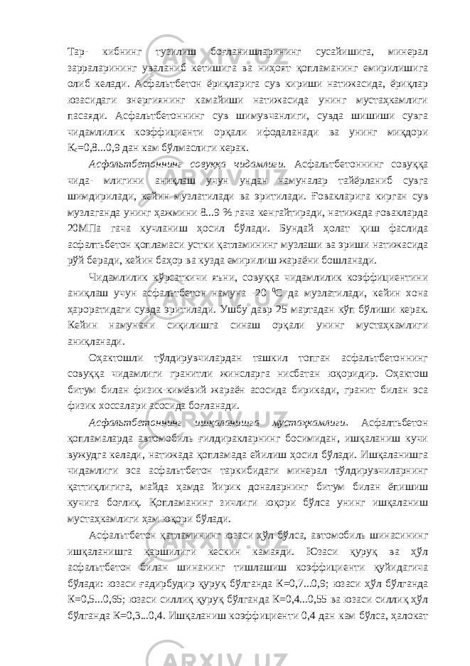 Тар- кибнинг тузилиш боғланишларининг сусайишига, минерал зарраларининг уваланиб кетишига ва ниҳоят қопламанинг емирилишига олиб келади. Асфальтбетон ёриқларига сув кириши натижасида, ёриқлар юзасидаги энергиянинг камайиши натижасида унинг мустаҳкамлиги пасаяди. Асфальтбетоннинг сув шимувчанлиги, сувда шишиши сувга чидамлилик коэффициенти орқали ифодаланади ва унинг миқдори К с =0,8...0,9 дан кам бўлмаслиги керак. Асфальтбетоннинг совуққа чидамлиги. Асфальтбетоннинг совуққа чида- млигини аниқлаш учун ундан намуналар тайёрланиб сувга шимдирилади, кейин музлатилади ва эритилади. Ғовакларига кирган сув музлаганда унинг ҳажмини 8...9 % гача кенгайтиради, натижада ғовакларда 20МПа гача кучланиш ҳосил бўлади. Бундай ҳолат қиш фаслида асфалтьбетон қопламаси устки қатламининг музлаши ва эриши натижасида рўй беради, кейин баҳор ва кузда емирилиш жараёни бошланади. Чидамлилик кўрсаткичи яъни, совуққа чидамлилик коэффициентини аниқлаш учун асфальтбетон намуна -20 0 С да музлатилади, кейин хона ҳароратидаги сувда эритилади. Ушбу давр 25 мартадан кўп бўлиши керак. Кейин намунани сиқилишга синаш орқали унинг мустаҳкамлиги аниқланади. Оҳактошли тўлдирувчилардан ташкил топган асфальтбетоннинг совуққа чидамлиги гранитли жинсларга нисбатан юқоридир. Оҳактош битум билан физик-кимёвий жараён асосида бирикади, гранит билан эса физик хоссалари асосида боғланади. Асфальтбетоннинг ишқаланишга мустаҳкамлиги . Асфалтьбетон қопламаларда автомобиль ғилдиракларнинг босимидан, ишқаланиш кучи вужудга келади, натижада қопламада ейилиш ҳосил бўлади. Ишқаланишга чидамлиги эса асфальтбетон таркибидаги минерал тўлдирувчиларнинг қаттиқлигига, майда ҳамда йирик доналарнинг битум билан ёпишиш кучига боғлиқ. Қопламанинг зичлиги юқори бўлса унинг ишқаланиш мустаҳкамлиги ҳам юқори бўлади. Асфальтбетон қатламининг юзаси ҳўл бўлса, автомобиль шинасининг ишқаланишга қаршилиги кескин камаяди. Юзаси қуруқ ва ҳўл асфальтбетон билан шинанинг тишлашиш коэффициенти қуйидагича бўлади: юзаси ғадирбудир қуруқ бўлганда К=0,7...0,9; юзаси ҳўл бўлганда К=0,5...0,65; юзаси силлиқ қуруқ бўлганда К=0,4...0,55 ва юзаси силлиқ ҳўл бўлганда К=0,3...0,4. Ишқаланиш коэффициенти 0,4 дан кам бўлса, ҳалокат 