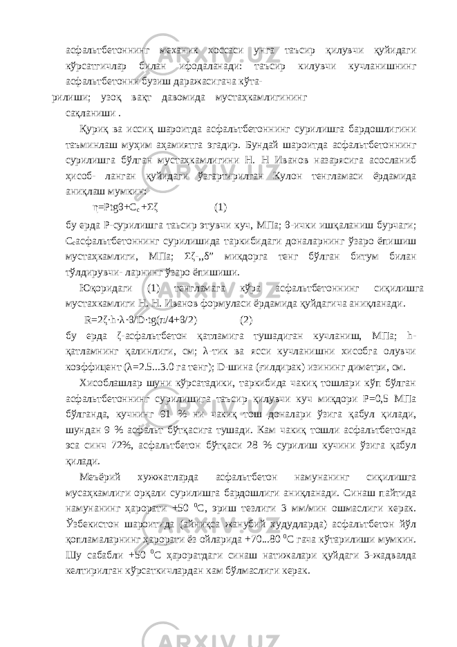 асфальтбетоннинг механик хоссаси унга таъсир қилувчи қуйидаги кўрсатгичлар билан ифодаланади: таъсир килувчи кучланишнинг асфальтбетонни бузиш даражасигача кўта- рилиши; узоқ вақт давомида мустаҳкамлигининг сақланиши . Қуриқ ва иссиқ шароитда асфальтбетоннинг сурилишга бардошлигини таъминлаш муҳим аҳамиятга эгадир. Бундай шароитда асфальтбетоннинг сурилишга бўлган мустаҳкамлигини Н. Н Иванов назарясига асосланиб ҳисоб- ланган қуйидаги ўзгартирилган Кулон тенгламаси ёрдамида аниқлаш мумкин: η=Рtgθ+С с +Σζ (1) бу ерда Р-сурилишга таьсир этувчи куч, МПа; θ-ички ишқаланиш бурчаги; С с асфальтбетоннинг сурилишида таркибидаги доналарнинг ўзаро ёпишиш мустаҳкамлиги, МПа; Σζ-,,δ” микдорга тенг бўлган битум билан тўлдирувчи- ларнинг ўзаро ёпишиши. Юқоридаги (1) тенгламага кўра асфальтбетоннинг сиқилишга мустахкамлиги Н. Н. Иванов формуласи ёрдамида қуйдагича аниқланади. R=2ζ·h·λ·θ/D·tg(π/4+θ/2) (2) бу ерда ζ-асфальтбетон қатламига тушадиган кучланиш, МПа; h- қатламнинг қалинлиги, см; λ-тик ва ясси кучланишни хисобга олувчи коэффицент (λ=2.5...3.0 га тенг); D-шина (ғилдирак) изининг диметри, см. Хисоблашлар шуни кўрсатадики, таркибида чакиқ тошлари кўп бўлган асфальтбетоннинг сурилишига таъсир қилувчи куч миқдори Р=0,5 МПа бўлганда, кучнинг 91 % ни чакиқ тош доналари ўзига қабул қилади, шундан 9 % асфальт бўтқасига тушади. Кам чакиқ тошли асфальтбетонда эса синч 72%, асфальтбетон бўтқаси 28 % сурилиш кучини ўзига қабул қилади. Меъёрий хужжатларда асфальтбетон намунанинг сиқилишга мусаҳкамлиги орқали сурилишга бардошлиги аниқланади. Синаш пайтида намунанинг ҳарорати +50 0 С, эриш тезлиги 3 мм/мин ошмаслиги керак. Ўзбекистон шароитида (айниқса жанубий худудларда) асфальтбетон йўл қопламаларнинг ҳарорати ёз ойларида +70...80 0 С гача кўтарилиши мумкин. Шу сабабли +50 0 С ҳароратдаги синаш натижалари қуйдаги 3-жадвалда келтирилган кўрсаткичлардан кам бўлмаслиги керак. 