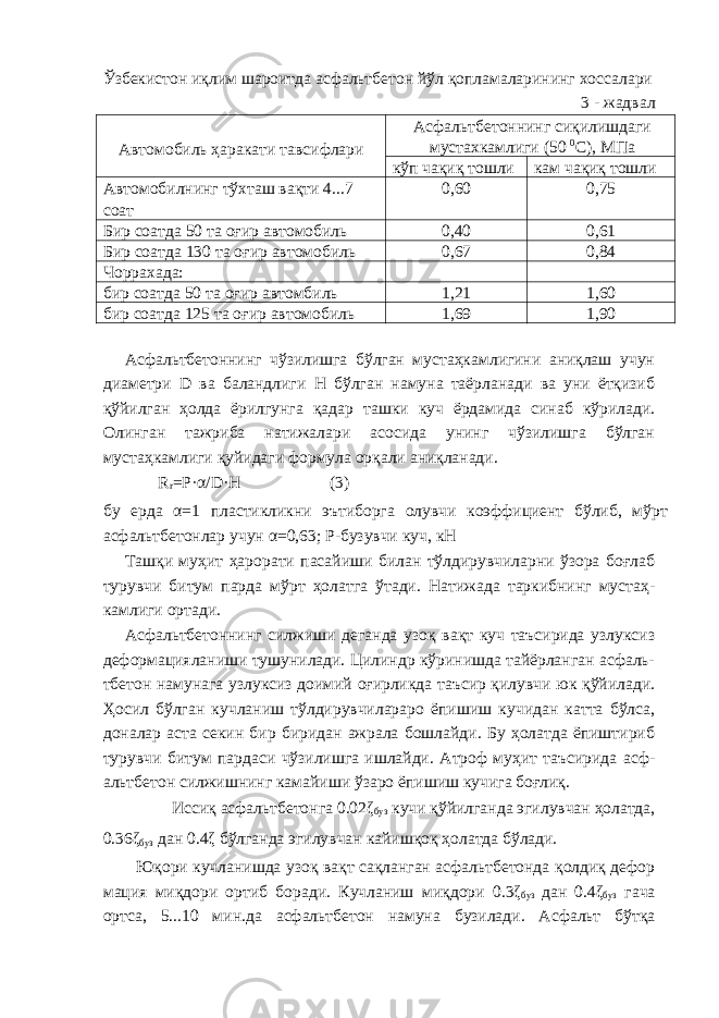 Ўзбекистон иқлим шароитда асфальтбетон йўл қопламаларининг хоссалари 3 - жадвал Автомобиль ҳаракати тавсифлари Асфальтбетоннинг сиқилишдаги мустахкамлиги (50 0 С), МПа кўп чақиқ тошли кам чақиқ тошли Автомобилнинг тўхташ вақти 4...7 соат 0,60 0,75 Бир соатда 50 та оғир автомобиль 0,40 0,61 Бир соатда 130 та оғир автомобиль 0,67 0,84 Чоррахада: бир соатда 50 та оғир автомбиль 1,21 1,60 бир соатда 125 та оғир автомобиль 1,69 1,90 Асфальтбетоннинг чўзилишга бўлган мустаҳкамлигини аниқлаш учун диаметри D ва баландлиги Н бўлган намуна таёрланади ва уни ётқизиб қўйилган ҳолда ёрилгунга қадар ташки куч ёрдамида синаб кўрилади. Олинган тажриба натижалари асосида унинг чўзилишга бўлган мустаҳкамлиги қуйидаги формула орқали аниқланади. R r =P·α/D·H (3) бу ерда α=1 пластикликни эътиборга олувчи коэффициент бўлиб, мўрт асфальтбетонлар учун α=0,63; Р-бузувчи куч, кН Ташқи муҳит ҳарорати пасайиши билан тўлдирувчиларни ўзора боғлаб турувчи битум парда мўрт ҳолатга ўтади. Натижада таркибнинг мустаҳ- камлиги ортади. Асфальтбетоннинг силжиши деганда узоқ вақт куч таъсирида узлуксиз деформацияланиши тушунилади. Цилиндр кўринишда тайёрланган асфаль- тбетон намунага узлуксиз доимий оғирликда таъсир қилувчи юк қўйилади. Ҳосил бўлган кучланиш тўлдирувчилараро ёпишиш кучидан катта бўлса, доналар аста секин бир биридан ажрала бошлайди. Бу ҳолатда ёпиштириб турувчи битум пардаси чўзилишга ишлайди. Атроф муҳит таъсирида асф- альтбетон силжишнинг камайиши ўзаро ёпишиш кучига боғлиқ. Иссиқ асфальтбетонга 0.02ζ буз кучи қўйилганда эгилувчан ҳолатда, 0.36ζ буз дан 0.4ζ бўлганда эгилувчан кайишқоқ ҳолатда бўлади. Юқори кучланишда узоқ вақт сақланган асфальтбетонда қолдиқ дефор мация миқдори ортиб боради. Кучланиш миқдори 0.3ζ буз дан 0.4ζ буз гача ортса, 5...10 мин.да асфальтбетон намуна бузилади. Асфальт бўтқа 