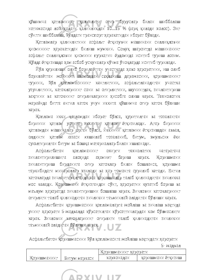 қўшимча қатламнинг қалинлиги оғир буруслар билан шиббалаш натижасида лойиҳадаги қалинликдан 10...15 % фарқ қилади холос). Энг сўнгги шиббалаш, йўлдаги транспорт ҳаракатидан иборат бўлади. Қатламлар қалинлигини асфальт ётқизувчи машинани силлиқловчи қисмининг ҳаракатидан билиш мумкин. Совуқ шароитда машинанинг асфальт силлиқловчи қисмини пуркагич ёрдамида иситиб туриш лозим. Қўлда ётқизишда ҳам асбоб-ускуналар кўчма ўчоқларда иситиб турилади. Йўл қурилиши олиб борилаётган участкада ҳаво ҳароратини, иш олиб борилаётган жойнинг шамолдан сақланиш даражасини, қоришманинг турини, йўл қопламасининг кенглигини, асфальтланадиган участка узунлигини, катокларнинг сони ва оғирлигини, шунингдек, зичлантириш вақтини ва катокнинг оғирликларини ҳисобга олиш керак. Технологик жараёнда битта енгил каток учун иккита қўшимча оғир каток бўлиши керак. Қоплама икки қатламдан иборат бўлса, қуритилган ва тозаланган биринчи қатлам устига иккинчи қатлам ётқизилади. Агар биринчи қатламдан машиналар юрган бўлса, иккинчи қатламни ётқизишдан аввал, олдинги қатлам юзаси яхшилаб тозаланиб, битум, эмульсия ёки суюлтирилган битум ва бошқа материаллар билан ишланади. Асфальтбетон қопламанинг охирги технологик чегарагача зичлантирилишига алоҳида аҳамият бериш керак. Қоришмани зичлантириш бирданига оғир катоклар билан бошланса, қоришма таркибидаги минераллар эзилади ва ҳар томонга сурилиб кетади. Енгил катокларда зичлантирилганда эса қоришмалар талаб қилинадиган зичликка мос келади. Қоришмани ётқизгандан сўнг, ҳароратни кузатиб бориш ва маълум ҳароратда зичлантиришни бошлаш керак. Зичловчи катокларнинг оғирлиги талаб қилинадиган зичликни таъминлай оладиган бўлиши керак. Асфальтбетон қоришмасини қопламаларга жойлаш ва зичлаш вақтида унинг ҳарорати 5-жадвалда кўрсатилган кўрсатгичлардан кам бўлмаслиги керак. Зичловчи катокларнинг оғирлиги талаб қилинадиган зичликни таъминлай оладиган бўлиши керак. Асфальтбетон қоришмасини йўл қопламасига жойлаш вақтидаги ҳарорати 5- жадвал Қоришманинг Битум маркаси Қоришманинг ҳарорати корхонадан қоришмани ётқизиш 