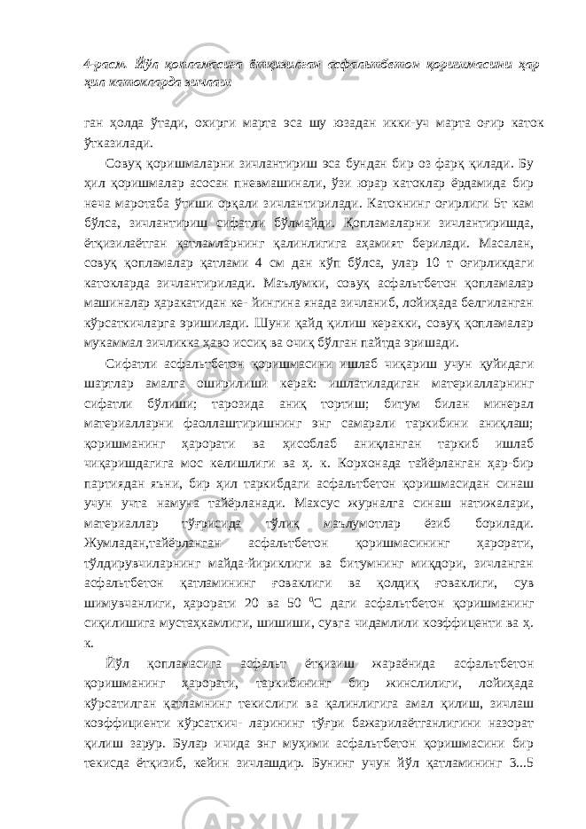 4-расм. Йўл қопламасига ётқизилган асфальтбетон қоришмасини ҳар ҳил катокларда зичлаш ган ҳолда ўтади, охирги марта эса шу юзадан икки-уч марта оғир каток ўтказилади. Совуқ қоришмаларни зичлантириш эса бундан бир оз фарқ қилади. Бу ҳил қоришмалар асосан пневмашинали, ўзи юрар катоклар ёрдамида бир неча маротаба ўтиши орқали зичлантирилади. Катокнинг оғирлиги 5т кам бўлса, зичлантириш сифатли бўлмайди. Қопламаларни зичлантиришда, ётқизилаётган қатламларнинг қалинлигига аҳамият берилади. Масалан, совуқ қопламалар қатлами 4 см дан кўп бўлса, улар 10 т оғирликдаги катокларда зичлантирилади. Маълумки, совуқ асфальтбетон қопламалар машиналар ҳаракатидан ке- йингина янада зичланиб, лойиҳада белгиланган кўрсаткичларга эришилади. Шуни қайд қилиш керакки, совуқ қопламалар мукаммал зичликка ҳаво иссиқ ва очиқ бўлган пайтда эришади. Сифатли асфальтбетон қоришмасини ишлаб чиқариш учун қуйидаги шартлар амалга оширилиши керак: ишлатиладиган материалларнинг сифатли бўлиши; тарозида аниқ тортиш; битум билан минерал материалларни фаоллаштиришнинг энг самарали таркибини аниқлаш; қоришманинг ҳарорати ва ҳисоблаб аниқланган таркиб ишлаб чиқаришдагига мос келишлиги ва ҳ. к. Корхонада тайёрланган ҳар-бир партиядан яъни, бир ҳил таркибдаги асфальтбетон қоришмасидан синаш учун учта намуна тайёрланади. Махсус журналга синаш натижалари, материаллар тўғрисида тўлиқ маълумотлар ёзиб борилади. Жумладан,тайёрланган асфальтбетон қоришмасининг ҳарорати, тўлдирувчиларнинг майда-йириклиги ва битумнинг миқдори, зичланган асфальтбетон қатламининг ғоваклиги ва қолдиқ ғоваклиги, сув шимувчанлиги, ҳарорати 20 ва 50 0 С даги асфальтбетон қоришманинг сиқилишига мустаҳкамлиги, шишиши, сувга чидамлили коэффиценти ва ҳ. к. Йўл қопламасига асфальт ётқизиш жараёнида асфальтбетон қоришманинг ҳарорати, таркибининг бир жинслилиги, лойиҳада кўрсатилган қатламнинг текислиги ва қалинлигига амал қилиш, зичлаш коэффициенти кўрсаткич- ларининг тўғри бажарилаётганлигини назорат қилиш зарур. Булар ичида энг муҳими асфальтбетон қоришмасини бир текисда ётқизиб, кейин зичлашдир. Бунинг учун йўл қатламининг 3...5 