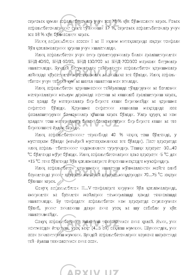 серғовак қумли асфальтбетонлар учун эса 28 % кўп бўлмаслиги керак. Ғовак асфальтбетонларнинг сувга тўйиниши 12 %, серғовак асфалтьбетонлар учун эса 18 % кўп бўлмаслиги керак. Илиқ асфальбетон асосан I ва II иқлим митақаларида юқори тоифали йўл қопламаларини қуриш учун ишлатилади. Илиқ асфальтбетон учун оғир суюлтирувчилар билан аралаштирилган БНД-40/60, БНД-60/90, БНД-130/200 ва БНД-200/300 маркали битумлар ишлатилади. Бундай битумлардан тайёрланган асфальтбетон қоришмалар лойиҳада кўрсатилган мустаҳкамлик ва зичлика эга бўлади. Илиқ асфаль- тбетон учун табиий қум ва шағал ишлатиш ман этилади. Илиқ асфальтбетон қоришмасини тайёрлашда тўлдирувчи ва боғловчи материалларни маълум даражада иситиш ва яхшилаб аралаштириш керак, акс ҳолда бу материаллар бир-бирига яхши бирикмайди ва қоришма сифатсиз бўлади. Қоришма сифатини яхшилаш мақсадида юза фаоллаштирувчи боғловчилар қўшиш керак бўлади. Улар қуруқ ва нам ҳолдаги тош материаллар билан боғловчиларни бир-бирига яхши ва тез бирикишига ёрдам беради. Илиқ асфальтбетоннинг таркибида 40 % чақиқ тош бўлганда, у мустаҳкам бўлади (меъёрий мустаҳкамликка эга бўлади). Паст ҳароратда илиқ асфаль- тбетоннинг чидамлилиги турғундир. Ташқи ҳарорат -30...40 0 С бўлганда мўрт бўлади. Илиқ асфальтбетонларни ҳаво ҳарорати -5 0 С дан +15 0 С гача бўлганда йўл қопламаларига ётқизиш мақсадга мувофиқдир. Илиқ асфальтбетон қоришмани ишлатиш мўлжалланган жойга олиб борилганда унинг ҳарорати меъёрий ҳарорат миқдоридан 20...25 0 С юқори бўлиши керак. Совуқ асфальтбетон II...V-тоифаларга кирувчи йўл қопламаларида, емирилган ва бузилган жойларни таъмирлашда ҳамда текислашда ишлатилади. Бу тоифадаги асфальтбетон нам ҳароратда сирпанувчан бўлиб, унинг зичланиш даври анча узоқ ва шу сабабли у кўп ишлатилмайди. Совуқ асфальтбетонни ишлатиш технологияси анча қулай. Яъни, уни иситмасдан ётқизиш, узоқ вақт (4...5 ой) сақлаш мумкин. Шунингдек, уни осон зичлантириш мумкин. Бундай асфальтбетонларни корхона шароитида тай- ёрлаш технологияси анча осон. 