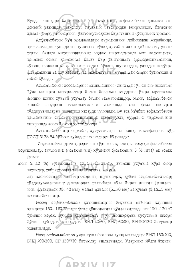 Бундан ташқари боғловчиларнинг эскириши, асфальтбетон қопламанинг доимий равишда транспорт ҳаракати таъсиридан емирилиши, боғловчи ҳамда тўлдирувчиларнинг ўзаро мустаҳкам бирикишига тўсқинлик қилади. Асфальтбетон йўл қопламалари қурилишини лойиҳалаш жараёнида, қат- ламларга тушадиган кучларни тўлиқ ҳисобга олиш қийинлиги, унинг тарки- бидаги материалларнинг иқлим шароитларига мос келмаслиги, қоплама остки қатламида баъзи бир ўзгаришлар (деформацияланиш, чўкиш, силжиш ва ҳ. к) нинг содир бўлиш, шунингдек, улардан нотўғри фойдаланиш ва шу кабилар қопламаларнинг муддатдан олдин бузилишига сабаб бўлади. Асфальтбетон хоссаларини яхшилашнинг синовдан ўтган энг ишончли йўли минерал материаллар билан боғловчи моддани ўзаро мустаҳкам ёпиши- шини сунъий усуллар билан таъминлашдир. Яъни, асфальтбетон ишлаб чиқариш технологиясини яратишда юза фаол минерал тўлдирувчиларни ишлатиш назарда тутилади. Бу эса йўлбоп асфальтбетон қатламининг сифатини яхшилашда ҳамда узоқ муддатга чидамлигини оширишда асосий омил ҳисобланади. Асфальтбетонлар таркиби, хусусиятлари ва бошқа тавсифларига кўра ГОСТ 9128-84 бўйича қуйидаги синфларга бўлинади: ётқизилаётгандаги ҳароратига кўра иссиқ, илиқ ва совуқ асфальтбетон қоришмалар; зичлигига (ғоваклигига) кўра-зич (ғоваклиги 5 % гача) ва ғовак (ғовак- лиги 6...10 %) тузилишдаги асфальтбетонлар; зичлаш усулига кўра оғир катоклар, тебратгичлар ва шиббаловчи ускуна- лар воситасида зичлантириладиган, шунингдек, қуйма асфальтбетонлар; тўлдирувчиларнинг донадорлик таркибига кўра йирик донали (тошлар- нинг фракцияси 20...40 мм), майда донали (5...20 мм) ва қумли (0,16...5 мм) асфальтбетонлар. Иссиқ асфальтбетон қоришмаларни ётқизиш пайтида қоришма ҳарорати 130...160 0 С, юза фаол қўшилмалар қўлланилганда эса 100...120 0 С бўлиши керак. Бундай қоришмалар учун ёпишқоқлик хусусияти юқори бўлган қуйидаги маркадаги БНД-40/60, БНД-60/90, БН-90/130 битумлар ишлатилади. Илиқ асфальтбетон учун суюқ ёки ним қуюқ маркадаги БНД-130/200, БНД-200/300, СГ-130/200 битумлар ишлатилади. Уларнинг йўлга ётқизи- 