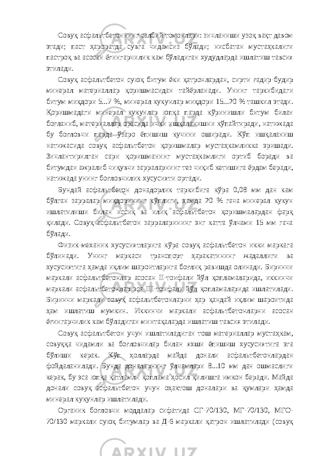 Совуқ асфальтбетоннинг салбий томонлари: зичланиши узоқ вақт давом этади; паст ҳароратда сувга чидамсиз бўлади; нисбатан мустаҳкалиги пастроқ ва асосан ёғингарчилик кам бўладиган худудларда ишлатиш тавсия этилади. Совуқ асфальтбетон суюқ битум ёки қатронлардан, сирти ғадир-будир минерал материаллар қоришмасидан тайёрланади. Унинг таркибидаги битум миқдори 5...7 %, минерал кукунлар миқдори 15...20 % ташкил этади. Қоришмадаги минерал кукунлар юпқа парда кўринишли битум билан боғланиб, материаллар орасида ички ишқаланишни кўпайтиради, натижада бу боғловчи парда ўзаро ёпишиш кучини оширади. Кўп ишқаланиш натижасида совуқ асфальтбетон қоришмалар мустаҳкамликка эришади. Зичлантирилган сари қоришманинг мустаҳкамлиги ортиб боради ва битумдан ажралиб чиқувчи зарраларнинг тез чиқиб кетишига ёрдам беради, натижада унинг боғловчилик хусусияти ортади. Бундай асфальтбетон донадорлик таркибига кўра 0,08 мм дан кам бўлган зарралар миқдорининг кўплиги, ҳамда 20 % гача минерал кукун ишлатилиши билан иссиқ ва илиқ асфальтбетон қоришмалардан фарқ қилади. Совуқ асфальтбетон зарраларининг энг катта ўлчами 15 мм гача бўлади. Физик-механик хусусиятларига кўра совуқ асфальтбетон икки маркага бўлинади. Унинг маркаси транспорт ҳаракатининг жадаллиги ва хусусиятига ҳамда иқлим шароитларига боғлиқ равишда олинади. Биринчи маркали асфальтбетонлар асосан II-тоифали йўл қопламаларида, иккинчи маркали асфальтбетонлар эса III-тоифали йўл қопламаларида ишлатилади. Биринчи маркали совуқ асфальтбетонларни ҳар қандай иқлим шароитида ҳам ишлатиш мумкин. Иккинчи маркали асфальтбетонларни асосан ёғингарчилик кам бўладиган минтақаларда ишлатиш тавсия этилади. Совуқ асфальтбетон учун ишлатиладиган тош материаллар мустаҳкам, совуққа чидамли ва боғловчилар билан яхши ёпишиш хусусиятига эга бўлиши керак. Кўп ҳолларда майда донали асфальтбетонлардан фойдаланилади. Бунда доналарнинг ўлчамлари 8...10 мм дан ошмаслиги керак, бу эса юпқа қатламли қоплама ҳосил қилишга имкон беради. Майда донали совуқ асфальтбетон учун оҳактош доналари ва қумлари ҳамда минерал кукунлар ишлатилади. Органик боғловчи моддалар сифатида СГ-70/130, МГ-70/130, МГО- 70/130 маркали суюқ битумлар ва Д-6 маркали қатрон ишлатилади (совуқ 