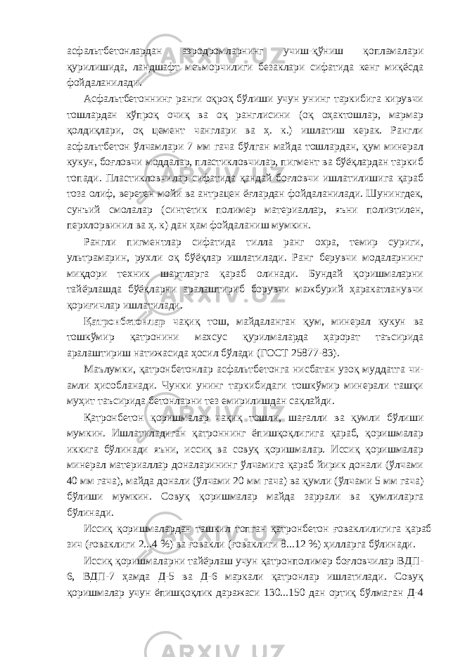 асфальтбетонлардан аэродромларнинг учиш-қўниш қопламалари қурилишида, ландшафт меъморчилиги безаклари сифатида кенг миқёсда фойдаланилади. Асфальтбетоннинг ранги оқроқ бўлиши учун унинг таркибига кирувчи тошлардан кўпроқ очиқ ва оқ ранглисини (оқ оҳактошлар, мармар қолдиқлари, оқ цемент чанглари ва ҳ. к.) ишлатиш керак. Рангли асфальтбетон ўлчамлари 7 мм гача бўлган майда тошлардан, қум минерал кукун, боғловчи моддалар, пластикловчилар, пигмент ва бўёқлардан таркиб топади. Пластикловчилар сифатида қандай боғловчи ишлатилишига қараб тоза олиф, веретен мойи ва антрацен ёғлардан фойдаланилади. Шунингдек, сунъий смолалар (синтетик полимер материаллар, яъни полиэтилен, перхлорвинил ва ҳ. к) дан ҳам фойдаланиш мумкин. Рангли пигментлар сифатида тилла ранг охра, темир суриги, ультрамарин, рухли оқ бўёқлар ишлатилади. Ранг берувчи модаларнинг миқдори техник шартларга қараб олинади. Бундай қоришмаларни тайёрлашда бўёқларни аралаштириб борувчи мажбурий ҳаракатланувчи қориғичлар ишлатилади. Қатронбетонлар чақиқ тош, майдаланган қум, минерал кукун ва тошкўмир қатронини махсус қурилмаларда ҳарорат таъсирида аралаштириш натижасида ҳосил бўлади (ГОСТ 25877-83). Маълумки, қатронбетонлар асфальтбетонга нисбатан узоқ муддатга чи- амли ҳисобланади. Чунки унинг таркибидаги тошкўмир минерали ташқи муҳит таъсирида бетонларни тез емирилишдан сақлайди. Қатронбетон қоришмалар чақиқ тошли, шағалли ва қумли бўлиши мумкин. Ишлатиладиган қатроннинг ёпишқоқлигига қараб, қоришмалар иккига бўлинади яъни, иссиқ ва совуқ қоришмалар. Иссиқ қоришмалар минерал материаллар доналарининг ўлчамига қараб йирик донали (ўлчами 40 мм гача), майда донали (ўлчами 20 мм гача) ва қумли (ўлчами 5 мм гача) бўлиши мумкин. Совуқ қоришмалар майда заррали ва қумлиларга бўлинади. Иссиқ қоришмалардан ташкил топган қатронбетон ғоваклилигига қараб зич (ғоваклиги 2...4 %) ва ғовакли (ғоваклиги 8...12 %) ҳилларга бўлинади. Иссиқ қоришмаларни тайёрлаш учун қатронполимер боғловчилар ВДП- 6, ВДП-7 ҳамда Д-5 ва Д-6 маркали қатронлар ишлатилади. Совуқ қоришмалар учун ёпишқоқлик даражаси 130...150 дан ортиқ бўлмаган Д-4 