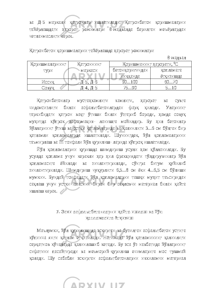 ва Д-5 маркали қатронлар ишлатилади. Қатронбетон қоришмаларни тайёрлашдаги ҳарорат режимлари 8-жадвалда берилган меъёрлардан четланмаслиги керак. Қатронбетон қоришмаларни тайёрлашда ҳарорат режимлари 8-жадвал Қоришмаларнинг тури Қатроннинг маркаси Қоришманинг ҳарорати, 0 С бетонқориғичдан чиққанда қопламага ётқизишда Иссиқ Д-5, Д-6 90...100 60...70 Совуқ Д-4, Д-5 75...90 5...10 Қатронбетонлар мустаҳкамлиги камлиги, ҳарорат ва сувга чидамсизлиги билан асфальтбетонлардан фарқ қилади. Уларнинг таркибидаги қатрон вақт ўтиши билан ўзгариб боради, ҳамда совуқ муҳитда кўпрок деформация- ланишга мойилдир. Бу ҳил бетонлар йўлларнинг ўтиш ва остки қатламларида ва қалинлиги 3...6 см бўлган бир қатламли қопламаларда ишлатилади. Шунингдек, йўл қопламаларини таъмирлаш ва III тоифали йўл қурилиш- ларида кўпроқ ишлатилади. Йўл қопламаларни қуришда шимдириш усули ҳам қўлланилади. Бу усулда қоплама учун керакли ҳар ҳил фракциядаги тўлдирувчилар йўл қопламасига ёйилади ва зичлантирилади, сўнгра битум қуйилиб зичлантирилади. Шимдириш чуқурлиги 6,5...8 см ёки 4...6,5 см бўлиши мумкин. Бундай тоифадаги йўл қопламаларни ташқи муҳит таъсиридан сақлаш учун устки юзасини бирон бир сақловчи материал билан қайта ишлаш керак. 7. Эски асфальтбетонларни қайта ишлаш ва йўл қопламасига ётқизиш Маълумки, йўл қурилишида эскирган ва бузилган асфальтбетон устига кўпинча янги қатлам ётқизилади. Натижада йўл қатламининг қалинлиги серқатнов кўчаларда қалинлашиб кетади. Бу эса ўз навбатида йўлларнинг сифатини пасайтиради ва меъморий-қурилиш ечимларига мос тушмай қолади. Шу сабабли эскирган асфальтбетонларни иккиламчи материал 