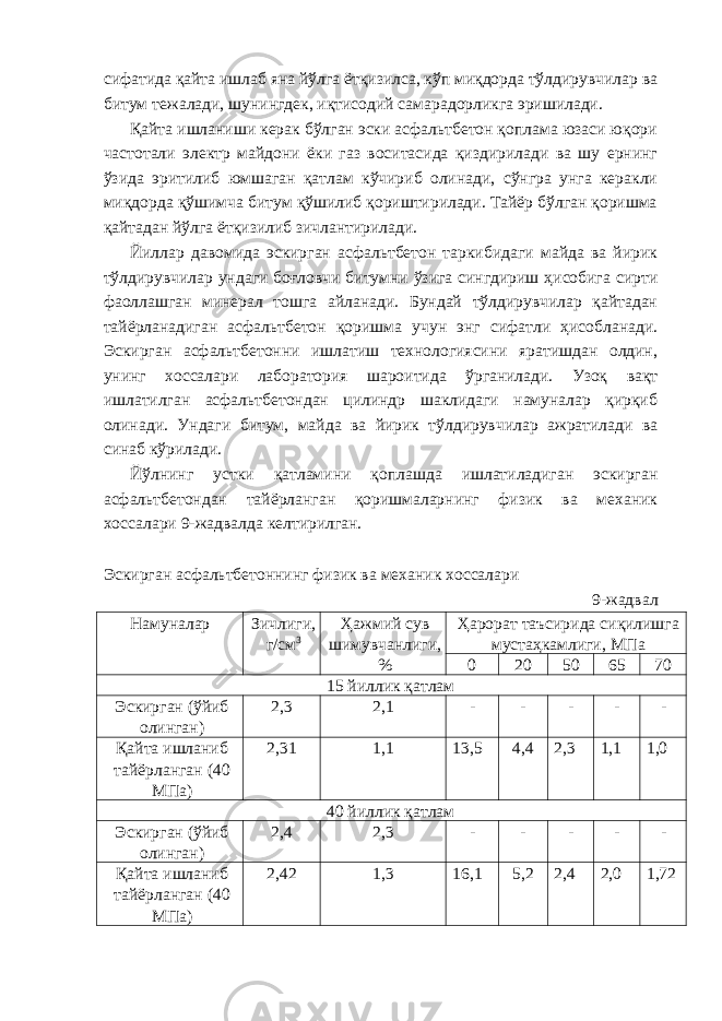 сифатида қайта ишлаб яна йўлга ётқизилса, кўп миқдорда тўлдирувчилар ва битум тежалади, шунингдек, иқтисодий самарадорликга эришилади. Қайта ишланиши керак бўлган эски асфальтбетон қоплама юзаси юқори частотали электр майдони ёки газ воситасида қиздирилади ва шу ернинг ўзида эритилиб юмшаган қатлам кўчириб олинади, сўнгра унга керакли миқдорда қўшимча битум қўшилиб қориштирилади. Тайёр бўлган қоришма қайтадан йўлга ётқизилиб зичлантирилади. Йиллар давомида эскирган асфальтбетон таркибидаги майда ва йирик тўлдирувчилар ундаги боғловчи битумни ўзига сингдириш ҳисобига сирти фаоллашган минерал тошга айланади. Бундай тўлдирувчилар қайтадан тайёрланадиган асфальтбетон қоришма учун энг сифатли ҳисобланади. Эскирган асфальтбетонни ишлатиш технологиясини яратишдан олдин, унинг хоссалари лаборатория шароитида ўрганилади. Узоқ вақт ишлатилган асфальтбетондан цилиндр шаклидаги намуналар қирқиб олинади. Ундаги битум, майда ва йирик тўлдирувчилар ажратилади ва синаб кўрилади. Йўлнинг устки қатламини қоплашда ишлатиладиган эскирган асфальтбетондан тайёрланган қоришмаларнинг физик ва механик хоссалари 9-жадвалда келтирилган. Эскирган асфальтбетоннинг физик ва механик хоссалари 9-жадвал Намуналар Зичлиги, г/см 3 Ҳажмий сув шимувчанлиги, % Ҳарорат таъсирида сиқилишга мустаҳкамлиги, МПа 0 20 50 65 70 15 йиллик қатлам Эскирган (ўйиб олинган) 2,3 2,1 - - - - - Қайта ишланиб тайёрланган (40 МПа) 2,31 1,1 13,5 4,4 2,3 1,1 1,0 40 йиллик қатлам Эскирган (ўйиб олинган) 2,4 2,3 - - - - - Қайта ишланиб тайёрланган (40 МПа) 2,42 1,3 16,1 5,2 2,4 2,0 1,72 