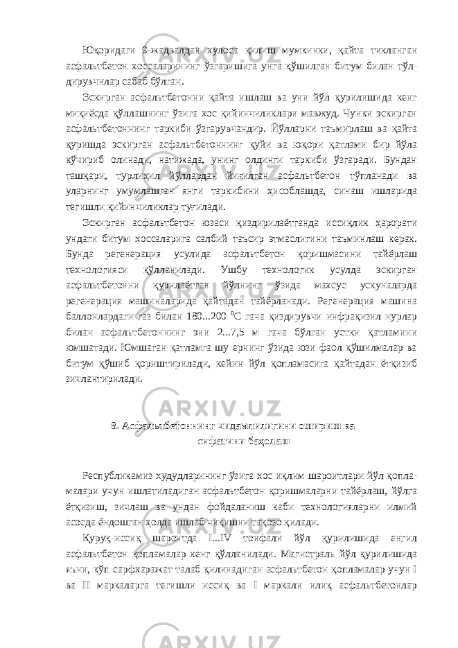 Юқоридаги 9-жадвалдан хулоса қилиш мумкинки, қайта тикланган асфальтбетон хоссаларининг ўзгаришига унга қўшилган битум билан тўл- дирувчилар сабаб бўлган. Эскирган асфальтбетонни қайта ишлаш ва уни йўл қурилишида кенг миқиёсда қўллашнинг ўзига хос қийинчиликлари мавжуд. Чунки эскирган асфальтбетоннинг таркиби ўзгарувчандир. Йўлларни таъмирлаш ва қайта қуришда эскирган асфальтбетоннинг қуйи ва юқори қатлами бир йўла кўчириб олинади, натижада, унинг олдинги таркиби ўзгаради. Бундан ташқари, турлиҳил йўллардан йиғилган асфальтбетон тўпланади ва уларнинг умумлашган янги таркибини ҳисоблашда, синаш ишларида тегишли қийинчиликлар туғилади. Эскирган асфальтбетон юзаси қиздирилаётганда иссиқлик ҳарорати ундаги битум хоссаларига салбий таъсир этмаслигини таъминлаш керак. Бунда регенерация усулида асфальтбетон қоришмасини тайёрлаш технологияси қўлланилади. Ушбу технологик усулда эскирган асфальтбетонни қурилаётган йўлнинг ўзида махсус ускуналарда регенерация машиналарида қайтадан тайёрланади. Регенерация машина баллонлардаги газ билан 180...200 0 С гача қиздирувчи инфрақизил нурлар билан асфальтбетоннинг эни 2...7,5 м гача бўлган устки қатламини юмшатади. Юмшаган қатламга шу ернинг ўзида юзи фаол қўшилмалар ва битум қўшиб қориштирилади, кейин йўл қопламасига қайтадан ётқизиб зичлантирилади. 8. Асфальтбетоннинг чидамлилигини ошириш ва сифатини баҳолаш Республикамиз худудларининг ўзига хос иқлим шароитлари йўл қопла- малари учун ишлатиладиган асфальтбетон қоришмаларни тайёрлаш, йўлга ётқизиш, зичлаш ва ундан фойдаланиш каби технологияларни илмий асосда ёндошган ҳолда ишлаб чиқишни тақозо қилади. Қуруқ-иссиқ шароитда I...IV тоифали йўл қурилишида енгил асфальтбетон қопламалар кенг қўлланилади. Магистраль йўл қурилишида яъни, кўп сарфхаражат талаб қилинадиган асфальтбетон қопламалар учун I ва II маркаларга тегишли иссиқ ва I маркали илиқ асфальтбетонлар 