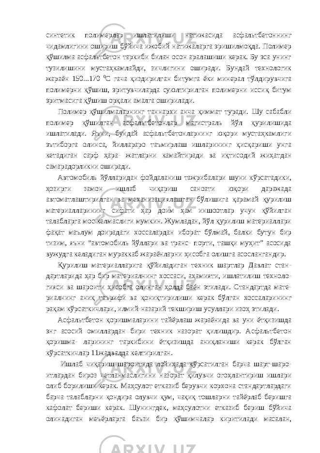 синтетик полимерлар ишлатилиши натижасида асфальтбетоннинг чидамлигини ошириш бўйича ижобий натижаларга эришилмоқда. Полимер қўшилма асфальтбетон таркиби билан осон аралашиши керак. Бу эса унинг тузилишини мустаҳкамлайди, зичлигини оширади. Бундай технологик жараён 150...170 0 С гача қиздирилган битумга ёки минерал тўлдирувчига полимерни қўшиш, эритувчиларда суюлтирилган полимерни иссиқ битум эритмасига қўшиш орқали амалга оширилади. Полимер қўшилмаларнинг таннархи анча қиммат туради. Шу сабабли полимер қўшилган асфальтбетонлар магистраль йўл қурилишида ишлатилади. Яъни, бундай асфальтбетонларнинг юқори мустаҳкамлиги эътиборга олинса, йиллараро таъмирлаш ишларининг қисқариши унга кетадиган сарф ҳара- жатларни камайтиради ва иқтисодий жиҳатдан самарадорликни оширади. Автомобиль йўлларидан фойдаланиш тажрибалари шуни кўрсатадики, ҳозирги замон ишлаб чиқариш саноати юқори даражада автоматлаштирилган ва механизациялашган бўлишига қарамай қурилиш материалларининг сифати ҳар доим ҳам иншоотлар учун қўйилган талабларга мос келмаслиги мумкин. Жумладан, йўл қурилиш материаллари фақат маълум доирадаги хоссалардан иборат бўлмай, балки бутун бир тизим, яъни “автомобиль йўллари ва транс- порти, ташқи муҳит” асосида вужудга келадиган мураккаб жараёнларни ҳисобга олишга асослангандир. Қурилиш материалларига қўйиладиган техник шартлар Давлат стан- дартларида ҳар бир материалнинг хоссаси, аҳамияти, ишлатилиш техноло- гияси ва шароити ҳисобга олинган ҳолда баён этилади. Стандартда мате- риалнинг аниқ таърифи ва қониқтирилиши керак бўлган хоссаларининг рақам кўрсаткичлари, илмий-назарий текшириш усуллари изоҳ этилади. Асфальтбетон қоришмаларини тайёрлаш жараёнида ва уни ётқизишда энг асосий омиллардан бири техник назорат қилишдир. Асфальтбетон қоришма- ларининг таркибини ётқизишда аниқланиши керак бўлган кўрсаткичлар 11жадвалда келтирилган. Ишлаб чиқариш шароитида лойиҳада кўрсатилган барча шарт-шаро- итлардан бироз четланмаслигини назорат қилувчи огоҳлантириш ишлари олиб борилиши керак. Маҳсулот етказиб берувчи корхона стандартлардаги барча талабларни қондира олувчи қум, чақиқ тошларни тайёрлаб беришга кафолат бериши керак. Шунингдек, маҳсулотни етказиб бериш бўйича олинадиган меъёрларга баъзи бир қўшимчалар киритилади масалан, 