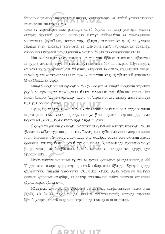 боришни таъминлаш керак; машина, механизмлар ва асбоб усканаларнинг таъмирлаш ишларини тех- нологик карталарга мос равишда олиб бориш ва улар устидан техник назорат ўтказиб туриш; ишчилар махсус кийим-бош ва ҳимояланиш воситалари (кўзойнак, респиратор, қўлқоп, аптечка ва ҳ. к) ва уларни сақлаш учун алоҳида иситилиб ва шамоллатилиб туриладиган хоналар, ювиниш ва умумий фойдаланиш жойлари билан таъминланиши керак. Иш жойларида хавфсизликни таъминлаш бўйича эълонлар, кўрсатма ва турли огоҳлантирувчи расмлар ўрнатилган бўлиши керак. Шунингдек, корхона худуди доимо тоза бўлиши, вақтинча ёки узоқ муддатгача ишла- тилмайдиган материалларнинг (қум, чақиқ тош ва ҳ. к) тўпланиб қолишига йўл қўймаслик керак. Ишлаб чиқариш майдонлари сув (ичимлик ва ишлаб чиқариш эҳтиёжи учун) ва сув оқова тармоқлари билан таъминланган бўлиши керак. Ток билан боғлиқ барча нуқталар ишончли беркитилган, электр двигателлари ерга ула- ниши лозим. Суюқ ёқилғилар ва мойловчи материалларни ёнғиннинг олдини олиш шартларига риоя қилган ҳолда, махсус ўтга чидамли идишларда, осон ёнувчи материаллардан узоқроқда сақлаш лозим. Ёқилғи билан ишловчилар, иссиқни қайтарувчи махсус экранлар билан тўсилган жойда туришлари керак. Тасодифан қуймасликнинг олдини олиш учун, битумни чўмичларга солишда бир меъёрда секин аста оқизиш ҳамда чўмични қопқоқ билан тўсиб туриш керак. Қорғичларда пуркагичли ўт ўчир- гичлар осиб қўйилган бўлиб, металл яшикларда эса қуруқ қум бўлиши шарт. Иситилаётган қоришма тутаса ва тутун кўкимтир рангда чиқса, у 200 0 С дан ҳам юқори ҳароратда қизитиб юборилган бўлади. Бундай ҳолда қориғичнинг ишлаш режимини тўғрилаш керак. Агар қориғич нотўғри ишласа қоришма совуйди, натижада қоришмани қайта иситиш чорасини кўриш керак бўлади. Юқорида келтирилган кўрсатма ва шартлар хавфсизликни таъминлаш (ҚМҚ 3.01.02-00. “Қурилишда техника хавфсизлиги”) асосида олинган бўлиб, уларга ишлаб чиқариш жараёнида риоя қилиш шартдир. 